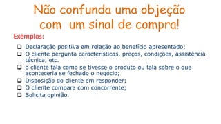 Não confunda uma objeção
com um sinal de compra!
 Declaração positiva em relação ao benefício apresentado;
 O cliente pergunta características, preços, condições, assistência
técnica, etc.
 o cliente fala como se tivesse o produto ou fala sobre o que
aconteceria se fechado o negócio;
 Disposição do cliente em responder;
 O cliente compara com concorrente;
 Solicita opinião.
Exemplos:
 