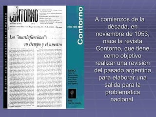 A comienzos de la década, en noviembre de 1953, nace la revista Contorno, que tiene como objetivo realizar una revisión del pasado argentino para elaborar una salida para la problemática nacional  