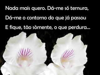 Nada mais quero. Dá-me só ternura, Dá-me o contorno do que já passou E fique, tão sòmente, o que perdura…