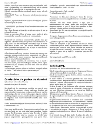 December 29th, 2009                                                                                                           Published by: vozlivre
Pensava o que fazer para entrar na casa ,se nas janelas havia              ganhando, a parceria , meu cunhado e eu, mesmo não sendo
telas, a porta vedada, nos recantos não havia brecha, mesmo                uma boa jogadora, estava vibrando.
assim, ela ficava a observar os movimentos da casa.
Foi daí, num descuido de uma janela aberta sem a tela, ela                 Eis que de repente...Cadê a pedra?
voou...e...                                                                Ta faltando uma pedra!
Catabimba!!!! Para o seu desespero, caiu dentro de um vaso
sanitário                                                                  Procuramos no chão, nas cadeiras,por baixo dos móveis,
.                                                                          pensamos até que uns dos jogadores estava escondendo, nada
esperneia, esperneia, tudo molhado liso, escorregava...quando              de pedra!
escuta um grito de pavor:                                                  Portanto, sem uma pedra, termina o jogo, para o
                                                                           desapontamento de todos, porém era intrigante aquele
_”Aiiiiiiiiiiiiiiiii que horror! Uma barataaaaaaaaaaaaaa me                desaparecimento, já que só havia cinco pessoas na sala,
acuda!!!!”                                                                 nenhuma criança, nenhum animal de estimação.
Era a dona da casa, gritava não se sabe pra quem, já que só                O que fazer? Ver Tv, mas o comentário a respeito do sumiço
existia ela na casa.                                                       da pedra continuava.
E saiu as carreiras... Nisso a barata com o susto do grito
conseguiu dar um pulo e caiu fora do vaso sanitário.                       De repente chega outro sobrinho Jonas que estava na casa da
                                                                           namorada e pergunta:
De repente viu a dona da casa que tinha gritado, mais que
depressa, a barata vendo ameaçadora uma enorme lata de                     _ Que houve que não estão jogando dominó?
spray, com a foto dela estampada , tratou logo fingir de morta,            Vocês não imaginam o que aconteceu na casa da minha
ouviu então a dona falar...”Ah danada, morreu depois de                    namorada.O pessoal estava jogando dominó também, mas
beber tanta água no vaso né?, vou te jogar na cesta do lixo,               pararam por causa de uma pedra estranha que apareceu
embrulhada num papel higiênico!”                                           no meio das outras, uma pedra branca no meio das pretas,
                                                                           imagine o susto, ver se pode!!!... pensaram logo em algo
A barata apavorada nem respirou, nem mexeu suas pernas,                    sobrenatural.
nem suas antenas, sentiu-se como uma múmia em volta no
papel higiênico.Foi parar mesmo no lugar prometido pela                    E aí ninguém diz nada? Ui cruz credo!
dona da casa, na lixeira do banheiro.
Passado alguns instantes, ela esperneou, roeu o papel e                    Autora: Dora Duarte
saiu toda faceira, deu uma volta pela cozinha, achou alguns
farelinhos de pão no chão, saiu sem dizer nem um” muito
obrigado” e.. “ Fuii.”                                                     BICICLETA
A dona da casa quando voltou ao banheiro, incrédula, olhou                 By Ronie Von Rosa Martins on November 28th, 2009
na lixeira...”Cadê a barata morta que estava aqui?”                        Não. O tempo não estava no movimento. Ele pensava. O tempo
                                                                           estava na bicicleta. Imóvel encostada ao muro.
Autora: Dora Duarte.                                                       Sim. O movimento era apenas ilusório, o tempo era além dele.
                                                                           Era imobilidade. Sim.
O mistério da pedra de dominó                                              O muro estático e a bicicleta plantada em suas costas.
                                                                           Sustentação tácita. Amparo. O verbo já não existia. O verbo era
By Dora Duarte on November 28th, 2009
                                                                           distância. De fundo o azul chumbo de um céu imóvel como o
O mistério da pedra de dominó                                              tempo. Assim como ele. Estático.
                                                                           Os aros da roda já não deliravam pelas estradas, mas uma
Na década de 80, estávamos reunidos na casa de uma                         massa de tempo enlouquecida se embrenhava imperceptível
irmã .Como de costume, a tarde jogávamos dominó, não                       por eles. Silencioso enroscava-se no metal da bicicleta,
era um dominó comum, suas pedras eram feitas de marfim,                    retorcia-o. E ele percebia.
muito antigas. Deveria ter sido valiosas para alguém, contudo              O tempo estava. Antes do movimento. Antes do verbo. Antes
desfeito por algum parente.para doação.Esse jogo de dominó ,               da representação do movimento. Antes da representação da
foi adquirido num bazar beneficente espírita, pelo o meu                   fala. Ele.
cunhado João.                                                              Os pensamentos tentavam se constituir, mas a densidade
                                                                           temporal era anti-constitucional, e os pensamentos e também
Então... Começamos a jogar : dois sobrinhos. Verinha, Nilson,              os sentimentos mesclavam-se em mechas de tempo e no metal
o meu cunhado e eu.                                                        da bicicleta e no barro do muro e na carne que era dele.
                                                                           Então chorou. Silenciosa a lágrima percorreu pele e carne
Eram uma família grande, Quatro dos outros sobrinhos não                   e porosidades e espaços e lembranças. E fez-se memória e
estavam, havia ido um para cada lugar, rapaziada é assim                   apagou-se-extinguindo-se no silêncio da terra. E não houve
mesmo, fim-de-semana, namoro, festa diversão. A minha                      outra.
irmã, no sofá tirando uma boa soneca e nós a todo vapor                    Só a bicicleta muda. E dizia tanto. E gritava tão alto. E o
jogando alegremente , principalmente para quem estava                      muro permanecia além do próprio muro,visto que agora era


Created using zinepal.com. Go online to create your own zines or read what others have already published.                                        10
 