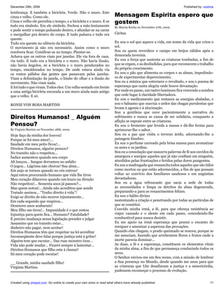 December 29th, 2009                                                                                                   Published by: vozlivre
lembrança. E também a bicicleta. Verde. Não o muro. Este
cinza e velho. Como ele.                                                   Mensagem Espirita espero que
Cinza e velho ele percebia o tempo, e a bicicleta e o muro. E se           gostem
tudo era símbolo. Era ele símbolo. Fechou a mão lentamente                 By Marcia Rocha on November 27th, 2009
e pode sentir o tempo pulsando dentro, e afundar-se na carne
e mergulhar pra dentro do corpo. E tudo pulsava e tudo era                 Cáritas
quente.
Tudo era quente no silêncio da bicicleta.                                  Eu sou o sol que aquece a vida, em nome da vida que criou o
O movimento já não era necessário. Assim como o muro                       sol.
resolvera ficar. Coisificar-se no tempo. Plantar-se.                       Sou eu quem reverdece o campo em beijos cálidos após a
Achava que os outros viam por janelas. Ele via fora de casa.               demorada invernia.
via tudo. E tudo era a bicicleta e o muro. Não havia ilusão,               Eu sou a força que sustenta as criaturas tombadas, a fim de
não havia ângulos, só a bicicleta e o muro pendurados no                   que se ergam, e as desiludidas, para que recomecem o trabalho
tempo, emoldurados no tempo. De onde estava ainda via                      do próprio crescimento.
os rostos pálidos das gentes que passavam pelas janelas.                   Eu sou o pão que alimenta os corpos e as almas, impedindo-
Viam a delimitação da janela, o limite do olhar e a ilusão do              os de experimentar deperecimento.
movimento. Não viam nada.                                                  Sou eu a música que enternece o revoltado, e sou o poema de
E foi tudo o que viram. Todos eles: Um velho sentado em frente             esperança que canta alegria onde houve devastação.
a uma antiga bicicleta escorada a um muro ainda mais antigo                Por onde eu passo, um rastro luminoso fica vencendo a sombra
que o velho. E só.                                                         que cede lugar à claridade libertadora.
                                                                           Eu sou o medicamento que restaura as energias abaladas, e
RONIE VON ROSA MARTINS                                                     sou o bálsamo que suaviza o ardor das chagas purulentas que
                                                                           levam à agonia e à alucinação.
                                                                           Sou a gentileza que ouve pacientemente a narrativa do
Direitos Humanos! _ Alguém                                                 sofrimento e nunca se cansa de ser solidária, conquanto a
                                                                           aflição se espraie entre as criaturas.
Pensou?                                                                    Eu sou o fermento que leveda a massa e dá-lhe forma para
By Virginia Martins on November 28th, 2009                                 aprimorar-lhe o sabor.
Hoje faço da minha dor louvou!                                             Sou eu a paz que visita o terreno árido, adornando-lhe a
Porque se foi meu amor!...                                                 paisagem fúnebre.
Saudade em meu peito ficou!...                                             Eu sou o perfume carreado pela brisa mansa para aromatizar
Direitos Humanos, alguém pensou?                                           os seres e os jardins.
No transito não o respeitou...                                             Sou eu a consolação que sussurra palavras de fé aos ouvidos da
Índice aumentou quando seu corpo                                           amargura e soergue aqueles que já não confiam em ninguém,
Ali lançou... Sangue derramou no asfalto                                   aturdidos pelas frustrações e feridos pelas dores pungentes.
O jogou... Lágrima não chorou! Sua alma...                                 Eu sou a madrugada que ressuscita todos aqueles que são tidos
Em anjo se tornou quando no céu entrou!                                    como mortos ou que estão adormecidos, a fim de que possam
Aqui estou procurando humano que vida lhe tirou                            voltar ao convívio dos familiares saudosos e em angústias
Meu coração dilacerou quando um louco na direção                           devastadoras.
Não respeitou!... Sessenta anos já passou?...                              Sou eu a água refrescante que sacia a sede de todas
Mas quem notou!... Ainda não acreditou que aonde                           as necessidades e limpa os detritos da alma degenerada,
Tratado assinou... “Tenho direito á vida”!                                 preparando-a para os renascimentos felizes.
Exigi-se direito de não morrer injustamente...                             Eu sou o hálito divino
Em cada segundo que respirou...                                            sustentando a criação e penetrando por todas as partículas de
Dezenove anos acabaram!                                                    que se constitui.
Meu filho me tirou!... Impunidade é o que restou                           Convido minha irmã, a fé, para que ofereça resistência ao
Injustiça para quem fica... Humano? Fatalidade?                            viajor cansado e o alente em cada passo, concedendo-lhe
É preciso mudança nessa legislação prender e julgar                        combustível para nunca desistir.
Assassino que no transito estar...                                         Eu me apoio na irmã esperança que possui o encanto de
dinheiro não pagar, nem aceitar!                                           reerguer e amenizar a aspereza das provações.
Direitos Humanos têm que respeitar na lei acreditar                        Quando elas chegam, o prado queimado se renova, porque se
Inconseqüente deve falar porque justiça está á gritar!                     me associam, fazendo que arrebentem flores e frutos onde a
Alguém tem que escutar... Das ruas monstro tirar...                        morte parecia dominar...
Vida não pode mudar... Ficarei sempre á lamentar...                        As duas, a fé e a esperança, constituem os elementos vitais
Direitos Humanos que filho esta á clamar!                                  da minha alma, a fim de que permaneça conduzindo todos os
Só meu coração pode escutar!                                               seres.
                                                                           O Senhor enviou-me em Seu nome, com a missão de lembrar
__ Grande, minha saudade filho!                                            a Sua presença no Mundo, desde quando me usou para que
Virgínia Martins.                                                          as criaturas que Lhe desafiaram a justiça e a misericórdia,
                                                                           pudessem recomeçar o processo de evolução.


Created using zinepal.com. Go online to create your own zines or read what others have already published.                                11
 