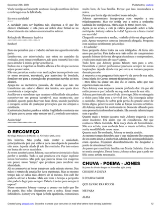 December 29th, 2009                                                                                                             Published by: vozlivre
Vinde comigo ao banquete suntuoso da ação contínua do bem                  muito bem, de boa família. Parece que isso incomodava a
e embriagai-vos de felicidade.                                             noiva.
                                                                           Parece que havia algo de instável nessa relação.
Eu sou a caridade!                                                         Johnny apresentava insegurança com respeito a seu
***                                                                        relacionamento. Mas ele sentia que a noiva a senhorita
A caridade para ser legítima não dispensa a fé que lhe                     Ludmila lhe completava. Havia algo de terno entre eles.
oferece vitalidade; e esta para ser nobre deve firmar-se no                Agora já no avião, e este já estava pousando sobre a bela
discernimento da razão como normativa salutar.                             metrópole. Johnny estava de volta! Agora era a hora crucial
                                                                           em sua vida!
Redação do Momento Espírita                                                Chegando novamente a seu lar, recebido de forma alegre pelos
**************************                                                 pais. Apesar surpresos com sua inesperada chegada. Pergunta
Senhor!                                                                    com saudoso sentimento pela noiva:
                                                                           - E Ludmila?
Faze-me perceber que o trabalho do bem me aguarda em toda                  Essa pergunta deixa todos na sala intrigados. Já fazia oito
parte.                                                                     anos que partira. Para todos era certo o fim do compromisso
Lembra-me, por misericórdia, que estou no caminho da                       quando Johnny de forma abrupta abandonou o compromisso,
evolução, com meus semelhantes, não para consertá-los e sim                e tudo para mais uma de suas viagens.
para atender à minha própria melhoria.                                     Tudo bem que Johnny possui talento raro para a arte.
Induze-me a respeitar os direitos alheios a fim de que os meus             Desenhista e pintor profissional precisava sempre de novas
sejam preservados.                                                         inspirações. Aquela cidade vez por outra se tornava pequena
Não me permitas sonhar com realizações incompatíveis com                   demais para ele.
os meus recursos, entretanto, por acréscimo de bondade,                    A resposta a sua pergunta tinha que vir da parte de sua mãe,
fortalece-me para a execução das pequeninas tarefas ao meu                 Dona Maria do Carmo sempre tão ponderada:
alcance.                                                                   - Meu filho há quase um ano ela se casou, acho que não
Apaga-me os melindres pessoais, de modo que não me                         esperava mais sua volta.
transforme em estorvo diante dos irmãos, aos quais devo                    Para Johnny essa resposta causou profunda dor. Já que até
convivência e cooperação.                                                  então pensava que Ludmila era o grande amor de sua vida.
Auxilia-me a reconhecer que cansaço e dificuldade não podem                Johnny precisava de uma válvula de escape. Não se entregaria
converter-me em pessoa intratável, mas mostra-me, por                      a vícios para lidar com a terrível dor. Não conseguia achar
piedade, quanto posso fazer nas boas obras, usando paciência               o caminho. Depois de sofrer pela perda do grande amor de
e coragem, acima de quaisquer provações que me atinjam a                   forma digna, penetrou com todas as forças no ramo artístico.
existência.                                                                Ali Johnny sempre foi muito mais ele. Somente olhando para
E,sobretudo,Senhor,perdoa a minha fragilidade e sustenta-me                uma pessoa fazia desenhos incríveis. Ele possuía talento impar
a fé para que eu possa estar sempre em Ti, servindo aos outros.            com o grafite.
                                                                           Quanto mais o tempo passava mais Johnny esquecia o seu
Assim Seja!                                                                amor insolente. Era assim que ele considerava. Até que
***********************                                                    conheceu Maria Gabriela. Bela moça cheia de feminilidade.
                                                                           Não era artista, mas conhecia bem a mente artística, tinha
                                                                           muita sensibilidade nesse ramo.
O RECOMEÇO                                                                 Quanto mais lhe conhecia, Johnny se sentia atraído.
By Sérgio Francisco de Oliveira on November 26th, 2009                     Ao mesmo tempo descobria que o que realmente lhe separara
Era inverno. Não podia mais conter a ansiedade,                            de seu outro amor, a senhorita Ludmila, foi incompatibilidade,
principalmente por que voltava para casa depois de passados                eram opostos, freqüente desentendimento lhe desgastar a
oito anos. Aquela cidade já não lhe continha. Por isso estava              ponto de abandonar tudo.
em busca de novos caminhos.                                                Ao passo que constituiu família com Maria Gabriela. Com ela
Às vezes acontecia com Johnny, suas crises existenciais o fazia            se sentia completo. Dessa forma Johnny achou paz e pode ser
perder o sentido. Tudo o que precisava era viajar explorar                 feliz como artista renomado.
novos horizontes. Mas pelo que parecia dessa vez exagerou
um pouco nesse ‘tempo’ que precisou para recobrar sua
identidade.                                                                CHUVA - POEMA - JONES
                                                                           By jones de oliveira borges on November 25th, 2009
Ali no aeroporto as horas tornavam cada minuto eterno. Nas
mãos o retrato da amada lhe dava esperança. Mas ao mesmo                   CHEGOU A CHUVA
tempo não se cabia mais dentro de si mesmo. Um café lhe
poderia aliviar a tensão. Mais em todo o tempo a pergunta                  E O NADA FAZER
não poderia fugir para sempre: Estaria à noiva para sempre à
espera?                                                                    QUE JÁ NÃO ERA POUCO
Nesse momento Johnny começa a pensar em tudo que lhe
fez partir. Nas tolas discussões com a noiva. Essas eram                   ME PARA
infindáveis. Johnny era rapaz de bela aparência, comunicava
                                                                           ALISA

Created using zinepal.com. Go online to create your own zines or read what others have already published.                                          12
 