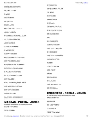 December 29th, 2009                                                                                                             Published by: vozlivre
                                                                           E UM POUCO
MINHA PELE QUENTE
                                                                           DE QUEDA DE FOLHA
DE GATO-TIGRE
                                                                           OU NEVE
E ABRE
                                                                           MEU CORPO
MEUS OLHOS
                                                                           TRANSCENDE
DE ESPERA
                                                                           E ENLAÇA
NESSA ÁGUA
                                                                           UM TANTO DE MAR
QUE DESCE NA JANELA
                                                                           E MUITO DE VENTO
ABRIU TAMBÉM
                                                                           EM CADA PASSO
O CÓRREGO DE MINHA ALMA
                                                                           TEU
AS VELHAS TRANCAS
                                                                           ME CARREGAS
APODRECIDAS
                                                                           COMO O CHEIRO
NÃO SUPORTARAM
                                                                           DOS TEUS CABELOS
E AGORA SOU
                                                                           E O BARULHO
BARCO DE PAPEL
                                                                           DOS TEUS TAMANCOS
CONTORNANDO CALÇADAS
                                                                           IMPERCEPTÍVEL
SOU PÉS DESCALÇOS
                                                                           PORÉM
CALÇÕES SUJOS DE BARRO
                                                                           COM O ETERNO
LATAS DE LIXO VIRADAS
                                                                           QUE FICOU
E PALITO DE FÓSFORO
                                                                           ENTRE
ENTRANDO PELO RALO
                                                                           TEUS OLHOS
SOU TAMBÉM
                                                                           E NA MARCA
CARA DE CRIANÇA MOLHADA
                                                                           DOS MEUS DENTES
SOU A SECA QUE ACABA
                                                                           EM TUA BOCA.
SOU ESTE DESERTO

SUBMERGINDO                                                                ENCONTRO - POEMA - JONES
                                                                           By jones de oliveira borges on November 25th, 2009
NA CHUVA QUE CHEGOU.                                                       PÁSSARO LIVRE


MARCAS - POEMA - JONES                                                     VISITANTE
By jones de oliveira borges on November 25th, 2009
                                                                           DO MEU TEMPO
NESTE TEU GESTO
                                                                           CONSTANTE
MEIO DE FERA
                                                                           ABRE TUAS ASAS

Created using zinepal.com. Go online to create your own zines or read what others have already published.                                          13
 