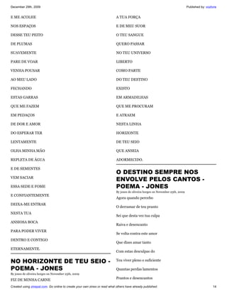 December 29th, 2009                                                                                                             Published by: vozlivre


E ME ACOLHE                                                                A TUA FORÇA

NOS ESPAÇOS                                                                E DE MEU SUOR

DESSE TEU PEITO                                                            O TEU SANGUE

DE PLUMAS                                                                  QUERO PASSAR

SUAVEMENTE                                                                 NO TEU UNIVERSO

PARE DE VOAR                                                               LIBERTO

VENHA POUSAR                                                               COMO PARTE

AO MEU LADO                                                                DO TEU DESTINO

FECHANDO                                                                   EXISTO

ESTAS GARRAS                                                               EM ARMADILHAS

QUE ME FAZEM                                                               QUE ME PROCURAM

EM PEDAÇOS                                                                 E ATRAEM

DE DOR E AMOR                                                              NESTA LINHA

DO ESPERAR TER                                                             HORIZONTE

LENTAMENTE                                                                 DE TEU SEIO

OLHA MINHA MÃO                                                             QUE ANSEIA

REPLETA DE ÁGUA                                                            ADORMECIDO.

E DE SEMENTES
                                                                           O DESTINO SEMPRE NOS
VEM SACIAR
                                                                           ENVOLVE PELOS CANTOS -
ESSA SEDE E FOME                                                           POEMA - JONES
                                                                           By jones de oliveira borges on November 25th, 2009
E CONFIANTEMENTE
                                                                           Agora quando percebo
DEIXA-ME ENTRAR
                                                                           O derramar de teu pranto
NESTA TUA
                                                                           Sei que desta vez tua culpa
ANSIOSA BOCA
                                                                           Raiva e desencanto
PARA PODER VIVER
                                                                           Se volta contra este amor
DENTRO E CONTIGO
                                                                           Que dizes amar tanto
ETERNAMENTE.
                                                                           Com estas desculpas do

NO HORIZONTE DE TEU SEIO -                                                 Teu viver pleno e suficiente

POEMA - JONES                                                              Quantas perdas lamentos
By jones de oliveira borges on November 25th, 2009

FIZ DE MINHA CARNE                                                         Prantos e desencantos

Created using zinepal.com. Go online to create your own zines or read what others have already published.                                          14
 