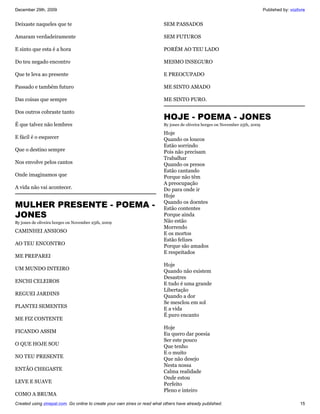 December 29th, 2009                                                                                                             Published by: vozlivre


Deixaste naqueles que te                                                   SEM PASSADOS

Amaram verdadeiramente                                                     SEM FUTUROS

E sinto que esta é a hora                                                  PORÉM AO TEU LADO

Do teu negado encontro                                                     MESMO INSEGURO

Que te leva ao presente                                                    E PREOCUPADO

Passado e também futuro                                                    ME SINTO AMADO

Das coisas que sempre                                                      ME SINTO PURO.

Dos outros cobraste tanto
                                                                           HOJE - POEMA - JONES
É que talvez não lembres                                                   By jones de oliveira borges on November 25th, 2009

                                                                           Hoje
E fácil é o esquecer                                                       Quando os loucos
                                                                           Estão sorrindo
Que o destino sempre                                                       Pois não precisam
                                                                           Trabalhar
Nos envolve pelos cantos                                                   Quando os presos
                                                                           Estão cantando
Onde imaginamos que                                                        Porque não têm
                                                                           A preocupação
A vida não vai acontecer.                                                  Do para onde ir
                                                                           Hoje
MULHER PRESENTE - POEMA -                                                  Quando os doentes
                                                                           Estão contentes
JONES                                                                      Porque ainda
By jones de oliveira borges on November 25th, 2009                         Não estão
                                                                           Morrendo
CAMINHEI ANSIOSO                                                           E os mortos
                                                                           Estão felizes
AO TEU ENCONTRO                                                            Porque são amados
                                                                           E respeitados
ME PREPAREI
                                                                           Hoje
UM MUNDO INTEIRO                                                           Quando não existem
                                                                           Desastres
ENCHI CELEIROS                                                             E tudo é uma grande
                                                                           Libertação
REGUEI JARDINS                                                             Quando a dor
                                                                           Se mesclou em sol
PLANTEI SEMENTES                                                           E a vida
                                                                           É puro encanto
ME FIZ CONTENTE
                                                                           Hoje
FICANDO ASSIM                                                              Eu quero dar poesia
                                                                           Ser este pouco
O QUE HOJE SOU                                                             Que tenho
                                                                           E o muito
NO TEU PRESENTE                                                            Que não desejo
                                                                           Nesta nossa
ENTÃO CHEGASTE                                                             Calma realidade
                                                                           Onde estou
LEVE E SUAVE                                                               Perfeito
                                                                           Pleno e inteiro
COMO A BRUMA
Created using zinepal.com. Go online to create your own zines or read what others have already published.                                          15
 