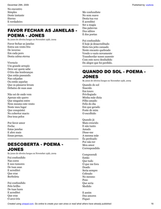 December 29th, 2009                                                                                                             Published by: vozlivre
No encontro
Simples                                                                    Me confundiste
Deste instante                                                             No som suave
Eterno                                                                     Desta tua voz
E verdadeiro                                                               E acreditei
                                                                           Ser a magia
                                                                           Das palavras
FAVOR FECHAR AS JANELAS -                                                  Dos sábios
POEMA - JONES                                                              E dos poetas
By jones de oliveira borges on November 25th, 2009
                                                                           Fui confundido
Favor fechar as janelas                                                    E hoje já desacreditado
Entra um vento frio                                                        Sinto teu jeito cansado
De inverno                                                                 Neste encanto quebrado
Em cada poro                                                               Vendo o vazio novamente
Desta calma eterna                                                         Transbordar nosso ausente
                                                                           Com este novo desiludido
Vivencio                                                                   Do alegre que foi perdido.
Um grande arrepio
Deve ser quem sabe
O frio das lembranças                                                      QUANDO DO SOL - POEMA -
Que estão passando
Nas calçadas                                                               JONES
                                                                           By jones de oliveira borges on November 25th, 2009
Ou então aquelas
Que os pássaros levam                                                      Quando do sol
Debaixo de suas asas                                                       Nascido
                                                                           Em touro
Não sei de onde vem                                                        Privilegiado
Apenas não quero                                                           Minha mãe dizia
Que ninguém entre                                                          Filho amado
Nem mesmo este vento                                                       Feliz do dia
Neste meu lugar                                                            Em que gerado
Que conquistei                                                             Foste de mim
No cobertor macio                                                          O escolhido
Dos teus pelos
                                                                           Quando já
Por favor amor                                                             Mais crescido
Fecha                                                                      E não tanto
Estas janelas                                                              Amado
E abre mais                                                                Disse-me
Essas pernas.                                                              A mesma mãe
                                                                           És perdoado
                                                                           Por não ter
DESCOBERTA - POEMA -                                                       Meu amor
JONES                                                                      Correspondido
By jones de oliveira borges on November 25th, 2009
                                                                           Compreendi
Fui confundido                                                             Então
Nas cores                                                                  Que tudo
E nos rumores                                                              O que me fora
De tuas asas                                                               Doado
E acreditei                                                                Seria sempre
Que eras                                                                   Cobrado
Borboleta                                                                  No mesmo
                                                                           Peso
Fui confundido                                                             Que seria
Pelo brilho                                                                Medido
De tuas luzes
E acreditei                                                                E assim
Que eras                                                                   Dos amores
O arco-íris                                                                Fiquei
Created using zinepal.com. Go online to create your own zines or read what others have already published.                                          16
 