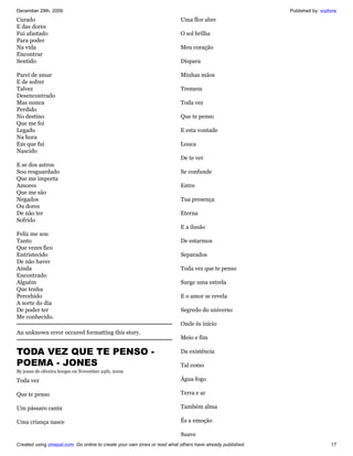 December 29th, 2009                                                                                         Published by: vozlivre
Curado                                                                     Uma flor abre
E das dores
Fui afastado                                                               O sol brilha
Para poder
Na vida                                                                    Meu coração
Encontrar
Sentido                                                                    Dispara

Parei de amar                                                              Minhas mãos
E de sofrer
Talvez                                                                     Tremem
Desencontrado
Mas nunca                                                                  Toda vez
Perdido
No destino                                                                 Que te penso
Que me foi
Legado                                                                     E esta vontade
Na hora
Em que fui                                                                 Louca
Nascido
                                                                           De te ver
E se dos astros
Sou resguardado                                                            Se confunde
Que me importa
Amores                                                                     Entre
Que me são
Negados                                                                    Tua presença
Ou dores
De não ter                                                                 Eterna
Sofrido
                                                                           E a ilusão
Feliz me sou
Tanto                                                                      De estarmos
Que vezes fico
Entristecido                                                               Separados
De não haver
Ainda                                                                      Toda vez que te penso
Encontrado
Alguém                                                                     Surge uma estrela
Que tenha
Percebido                                                                  E o amor se revela
A sorte do dia
De poder ter                                                               Segredo do universo
Me conhecido.
                                                                           Onde és início
An unknown error occured formatting this story.
                                                                           Meio e fim

TODA VEZ QUE TE PENSO -                                                    Da existência

POEMA - JONES                                                              Tal como
By jones de oliveira borges on November 25th, 2009

Toda vez                                                                   Água fogo

Que te penso                                                               Terra e ar

Um pássaro canta                                                           Também alma

Uma criança nasce                                                          És a emoção

                                                                           Suave
Created using zinepal.com. Go online to create your own zines or read what others have already published.                      17
 