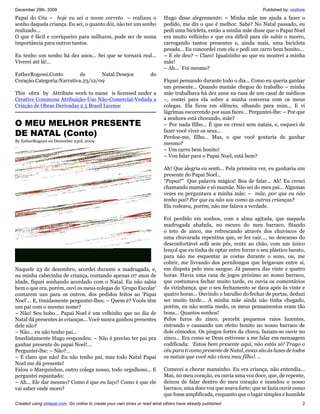 December 29th, 2009                                                                                                    Published by: vozlivre
Papai do Céu – hoje eu sei a nome correto – realizou o                     Hugo disse alegremente: – Minha mãe me ajuda a fazer o
sonho daquela criança. Eu sei, o quanto dói, não ter um sonho              pedido, me diz o que é melhor. Sabe? No Natal passado, eu
realizado...                                                               pedi uma bicicleta, então a minha mãe disse que o Papai Noel
O que é fácil e corriqueiro para milhares, pode ser de suma                era muito velhinho e que era difícil para ele subir o morro,
importância para outros tantos.                                            carregando tantos presentes e, ainda mais, uma bicicleta
                                                                           pesada... Eu concordei com ela e pedi um carro bem bonito...
Eu tenho um sonho há dez anos... Sei que se tornará real...                – E ele deu? – Claro! Igualzinho ao que eu mostrei a minha
Viverei até lá!...                                                         mãe!
                                                                           – Ah...´Foi mesmo?
EstherRogessi.Conto        de      Natal.Desejos                    do
Coração.Categoria:Narrativa.23/12/09                                       Fiquei pensando durante todo o dia... Como eu queria ganhar
                                                                           um presente... Quando mamãe chegou do trabalho – minha
This obra by Attribute work to name is licensed under a                    mãe trabalhava há dez anos na casa de um casal de médicos
Creative Commons Atribuição-Uso Não-Comercial-Vedada a                     –, contei para ela sobre a minha conversa com os meus
Criação de Obras Derivadas 2.5 Brasil License                              colegas. Ela ficou em silêncio, olhando para mim... E vi
                                                                           lágrimas escorrendo por suas faces... Perguntei-lhe: – Por que
                                                                           a senhora está chorando, mãe?
O MEU MELHOR PRESENTE                                                      – Por nada filho... É que eu cresci sem natais, e, esqueci de
DE NATAL (Conto)                                                           fazer você viver os seus...
                                                                           Perdoe-me, filho... Mas, o que você gostaria de ganhar
By EstherRogessi on December 23rd, 2009
                                                                           mesmo?
                                                                           – Um carro bem bonito!
                                                                           – Vou falar para o Papai Noel, está bem?

                                                                           Ah! Que alegria eu senti... Pela primeira vez, eu ganharia um
                                                                           presente do Papai Noel...
                                                                           “Papai!” Que palavra mágica! Boa de falar... Ah! Eu cresci
                                                                           chamando mamãe e só mamãe. Não sei do meu pai... Algumas
                                                                           vezes eu perguntava a minha mãe: – mãe, por que eu não
                                                                           tenho pai? Por que eu não sou como as outras crianças?
                                                                           Ela rodeava, porém, não me falava a verdade.

                                                                           Foi perdido em sonhos, com a alma agitada, que naquela
                                                                           madrugada abafada, no escuro do meu barraco, fitando
                                                                           o teto de zinco, me refrescando através dos chuviscos de
                                                                           uma chuvarada repentina que, se fez cair..., no descanso do
                                                                           desconfortável sofá sem pés, rente ao chão, com um único
                                                                           lençol que eu tinha de optar entre forrar o seu plástico barato,
                                                                           para não me esquentar as costas durante o sono, ou, me
                                                                           cobrir, me livrando dos pernilongos que brigavam entre si,
Naquele 23 de dezembro, acordei durante a madrugada, e,                    em disputa pelo meu sangue. Já passava das vinte e quatro
na minha cabecinha de criança, contando apenas 07 anos de                  horas. Havia uma casa de jogos próximo ao nosso barraco,
idade, fiquei sonhando acordado com o Natal. Eu não sabia                  que costumava fechar muito tarde, eu ouvia os comentários
bem o que era, porém, ouvi os meus colegas do ‘Grupo Escolar’              da vizinhança, que o seu fechamento se dava após às vinte e
contarem uns para os outros, dos pedidos feitos ao ‘Papai                  quatro horas... Ouvindo o barulho do fechar de portas, deduzi
Noel’... E, timidamente perguntei-lhes: – Quem é? Vocês têm                ser muito tarde... A minha mãe ainda não tinha chegado,
um pai com o mesmo nome?                                                   porém, eu não sentia medo, os meus pensamentos eram tão
– Não! Seu bobo... Papai Noel é um velhinho que no dia de                  bons... Quantos sonhos!
Natal dá presentes às crianças... Você nunca ganhou presentes              Pelos furos do zinco, percebi pequenos raios luzentes,
dele não?                                                                  entrando e causando um efeito bonito no nosso barraco de
– Não... eu não tenho pai...                                               dois cômodos. Os pingos fortes da chuva, faziam-se ouvir no
Imediatamente Hugo respondeu: – Não é preciso ter pai pra                  zinco... Era como se Deus estivesse a me falar em mensagem
ganhar presente do papai Noel!...                                          codificada: ‘Estou bem presente aqui, não estás só! Trago o
Perguntei-lhe: – Não?...                                                   céu para ti como presente de Natal, essas são às luzes de todos
– É claro que não! Eu não tenho pai, mas todo Natal Papai                  os natais que você não viveu meu filho!. ..
Noel me dá presente!
Falou o Marquinhos, outro colega nosso, todo orgulhoso... E                Comecei a chorar mansinho. Eu era criança, não entendia...
perguntei espantado:                                                       Mas, no meu coração, eu ouvia uma voz doce, que, de repente,
– Ah... Ele dar mesmo? Como é que eu faço? Como é que ele                  deixou de falar dentro do meu coração e inundou o nosso
vai saber onde moro?                                                       barraco, uma doce voz que soava forte; que se fazia ouvir como
                                                                           que fosse amplificada, enquanto que o lugar simples e humilde
Created using zinepal.com. Go online to create your own zines or read what others have already published.                                  2
 