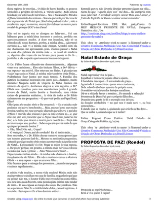 December 29th, 2009                                                                                                    Published by: vozlivre
ficou repleto de estrelas... O chão de barro batido, os poucos             Entendi que eu não deveria desejar presente algum na vida...
utensílios e projetos de móveis, a ‘minha cama’ , tudo estava              Além do que 'Aquela doce voz’ me deu... Ele cumpriu com
bordado por estrelas de luz tênue... Sou o teu Deus! O Pai dos             suas palavras! A verdade sempre vence! Pois, ela é amor, é
órfãos e o marido das viúvas... Sou eu que zelo por ti e vou te            fruto do Espírito de Deus e o amor vence o mundo!
dar o presente de Natal que, Noel não poderá te dar , não o
receberás, aqui, no morro, mas te farei descer o morro para                EstherRogessi.Escritora UBE. Mat. 3963.Conto: O
recebê-lo, porque SOU o teu Deus!                                          MEU MELHOR PRESENTE DE NATAL. Categoria:
                                                                           Narrativa.16/11/09.
Não sei se aquela voz se alongou ao falar-me... Foi um                     http://contistas.ning.com/profiles/blogs/o-meu-melhor-
bálsamo para a minh’alma inocente e ansiosa, perdida em                    presente-de-natal-1
questionamentos mudos. A doce voz inundou, não só os
cômodos do nosso barraco, porém, a minha alma... Adormeci                  This obra by Attribute work to name is licensed under a
ouvindo-a..., não vi a minha mãe chegar. Acordei com ela                   Creative Commons Atribuição-Uso Não-Comercial-Vedada a
me chamando, me apressando, pois, iríamos passar o Natal                   Criação de Obras Derivadas 2.5 Brasil License
na casa dos patrões da minha mãe – o casal de médicos
–, algumas das vezes ela me levava para passar o dia lá...,
juntinho a ela naquele apartamento imenso e elegante.                      Natal Estado de Graça
                                                                           By EstherRogessi on December 23rd, 2009
O Dr. Fábio ficava olhando-me demoradamente... Algumas
vezes era carinhoso... Eles não tinham filhos, a Drª Olívia –
sua esposa– era estéril. Eles estavam em férias. E planejavam
viajar logo após o Natal. A minha mãe também teria férias...               Natal expressão viva de paz...
Poderíamos ficar juntos por mais tempo. A Família dos                      Espalhar o bem sem jamais olhar a quem,
patrões da mamãe moravam em outro país...distante, muito                   É bandeira do capaz... É um estado de graça...
distante! Naquela noite de véspera de Natal éramos em                      Agraciado é com certeza, quem ama a natureza,
número de quatro. Jantamos alegres e, em seguida, a Drª                    Dela zelando tão bem quanto da própria casa.
Olívia nos convidou para nos assentarmos junto à grande                    O sentido verdadeiro dos festejos natalinos,
árvore de Natal, muito bonita e iluminada, com várias                      Dá-se a vida de Jesus o menino... Do mundo a salvação!
caixas de presentes embaixo... A vista de todos o Dr Fábio                 Promessa de Deus Pai que o próprio filho deu...
calmamente me perguntou: – O que você pediu ao Papai Noel,                 Doando uma parte de Si o exemplo nos deixou,
filho?                                                                     da doação verdadeira – no que nos é mais caro –, na boa
Olhei para ele muito sério e lhe respondi: – Eu e minha mãe                semeadura...
pedimos um carro bem bonito... Mas, eu ouvi uma voz muito                  É dando que se recebe e, ajudando que o fardo se faz leve...
bonita e calma no meu coração dizendo que Ele era o pai dos                Que se colhe e, amando que se é nobre!
órfãos e marido das viúvas e que eu não estava só... e, que
iria me dar um presente que o Papai Noel não poderia me                    Esther Rogessi Prosa Poética:             Natal    Estado      de
dar, e eu teria que descer o morro para recebê-lo.. . Eu já não            Graça.Categoria:Poética.15/11/09
sei mais o que vou ganhar... Sabe o que eu queria mais do que
qualquer presente doutor.?                                                 This obra by Attribute work to name is licensed under a
– Não, filho! Não sei... O que?                                            Creative Commons Atribuição-Uso Não-Comercial-Vedada a
– O meu pai! O meu pai de verdade! Eu só tenho mãe...                      Criação de Obras Derivadas 2.5 Brasil License
Sem entender, vi o Dr. Fábio chorar como eu nunca pensei que
um homem pudesse fazê-lo... Mesmo eu sendo tão pequenino,
entendi que algo muito sério estava acontecendo naquela noite
de Natal... E espantado vi o Dr. Pegar as mãos de sua esposa,
                                                                           PROPOSTA DE PAZ! (Rondel)
                                                                           By EstherRogessi on December 23rd, 2009
e, lhe pedir perdão em pranto, a minha mãe nervosa colocou
as mãos na boca e gritou: – Não! Não conte Fábio!. ..
Fiquei mais confuso ainda... A minha mãe chamara o doutor,
simplesmente de Fábio... Ele não a ouviu e contou a doutora
Olívia – a sua esposa – que eu era seu filho...
Não ficamos para a entrega dos presentes..., mamãe me pegou
e saímos rapidamente...

A minha vida mudou, a nossa vida mudou! Minha mãe não
mais precisou trabalhar em casa de família, eu ganhei o pai que
eu pensei não ter, o doutor Fábio me reconheceu como filho,
nos deu uma casa decente, uma pensão para minha mãe cuidar
de mim... E sua esposa ao longo dos anos, lhe perdoou. Não
se separaram. Não fiz a infelicidade deles, causei lágrimas, é
                                                                           Proposta ao espírito tenaz...
verdade...Sem querer fiz a boa doutora sofrer...
                                                                           Bem a vive quem é capaz!

Created using zinepal.com. Go online to create your own zines or read what others have already published.                                  3
 