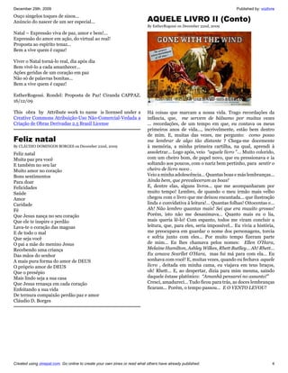 December 29th, 2009                                                                                                     Published by: vozlivre
Ouço singelos toques de sinos...
Anúncio do nascer de um ser especial...                                    AQUELE LIVRO II (Conto)
                                                                           By EstherRogessi on December 22nd, 2009
Natal – Expressão viva de paz, amor e bem!...
Expressão do amor em ação, do virtual ao real!
Proposta ao espírito tenaz...
Bem a vive quem é capaz!

Viver o Natal torná-lo real, dia após dia
Bem vivê-lo a cada amanhecer...
Ações geridas de um coração em paz
Não só de palavras bonitas...
Bem a vive quem é capaz!

EstherRogessi. Rondel: Proposta de Paz! Ciranda CAPPAZ.
16/12/09

This obra by Attribute work to name is licensed under a                    Há coisas que marcam a nossa vida. Trago recordações da
Creative Commons Atribuição-Uso Não-Comercial-Vedada a                     infância, que, me servem de bálsamo por muitas vezes
Criação de Obras Derivadas 2.5 Brasil License                              ... recordações, de um tempo em que, eu contava os meus
                                                                           primeiros anos de vida..., incrivelmente, estão bem dentro
                                                                           de mim. E, muitas das vezes, me pergunto: como posso
Feliz natal                                                                me lembrar de algo tão distante ? Chega-me docemente
By CLÁUDIO DOMINGOS BORGES on December 22nd, 2009                          à memória, a minha primeira cartilha, na qual, aprendi à
Feliz natal                                                                assoletrar... Logo após, veio “aquele livro ”... Muito colorido,
Muita paz pra você                                                         com um cheiro bom, de papel novo, que eu pressionava e ia
E também no seu lar                                                        soltando aos poucos, com o nariz bem pertinho, para sentir o
Muito amor no coração                                                      cheiro de livro novo .
Bons sentimentos                                                           Veio a minha adolescência... Quantas boas e más lembranças...
Para doar                                                                  Ainda bem, que prevaleceram as boas!
Felicidades                                                                E, dentre elas, alguns livros... que me acompanharam por
Saúde                                                                      muito tempo! Lembro, de quando o meu irmão mais velho
Amor                                                                       chegou com o livro que me deixou encantada... que ilustração
Caridade                                                                   linda e convidativa à leitura!... Quantas folhas! Oitocentas e...
Fé                                                                         Ah! Não lembro quantas mais! Sei que era muuito grosso!
Que Jesus nasça no seu coração                                             Porém, isto não me desanimava... Quanto mais eu o lia,
Que ele te inspire o perdão                                                mais queria lê-lo! Com espanto, todos me viram concluir a
Lava-te o coração das magoas                                               leitura, que, para eles, seria impossível... Eu vivia a história,
E de todo o mal                                                            me preocupava em guardar o nome dos personagens, torcia
Que seja você                                                              e sofria junto com eles... Por muito tempo fizeram parte
O pai a mãe do menino Jesus                                                de mim... Eu lhes chamava pelos nomes: Ellen O’Hara,
Recebendo uma criança                                                      Melaine Hamilton, Ashley Wilkes, Rhett Butlley... Ah! Rhett...
Das mãos do senhor                                                         Eu amava Scarllet O’Hara, mas fui má para com ela... Eu
A mais pura forma do amor de DEUS                                          sonhava com você! E, muitas vezes, quando eu fechava aquele
O próprio amor de DEUS                                                     livro , deitada em minha cama, eu viajava em teus braços,
Que o presépio                                                             oh! Rhett... E, ao despertar, dizia para mim mesma, saindo
Mais lindo seja a sua casa                                                 daquele êxtase platônico: “Amanhã pensarei no assunto!”
Que Jesus renasça em cada coração                                          Cresci, amadureci... Tudo ficou para trás, as doces lembranças
Enfeitando a sua vida                                                      ficaram... Porém, o tempo passou... E O VENTO LEVOU!
De ternura compaixão perdão paz e amor
Cláudio D. Borges




Created using zinepal.com. Go online to create your own zines or read what others have already published.                                   4
 