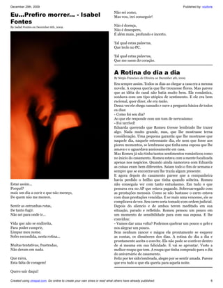 December 29th, 2009                                                                                                           Published by: vozlivre
                                                                           Não sei como,
Eu...Prefiro morrer... - Isabel                                            Mas vou, irei conseguir!
Fontes
By Isabel Fontes on December 6th, 2009                                     Não é doença,
                                                                           Não é desespero,
                                                                           É além mais, profundo e incerto.

                                                                           Tal qual estas palavras,
                                                                           Que teclo no PC.

                                                                           Tal qual estas palavras,
                                                                           Que me saem do coração.


                                                                           A Rotina do dia a dia
                                                                           By Sérgio Francisco de Oliveira on December 4th, 2009

                                                                           Era sempre assim. Todos os dias ao chegar a casa era a mesma
                                                                           novela. A esposa queria que lhe trouxesse flores. Mas parece
                                                                           que as idéia do casal não batia muito bem. Ela romântica,
                                                                           sonhava com um tipo utópico de sentimento. E ele era bem
                                                                           racional, quer dizer, ele era razão.
                                                                           Dessa vez ele chega cansado e ouve a pergunta básica de todos
                                                                           os dias:
                                                                           - Como foi seu dia?
                                                                           Ao que ele responde com um tom de nervosismo:
                                                                           - Foi terrível!
                                                                           Eduarda querendo que Romeu tivesse lembrado lhe trazer
                                                                           algo. Nada muito grande, mas, que lhe mostrasse terna
                                                                           consideração. Uma pequena garantia que lhe mostrasse que
                                                                           naquele dia, naquele estressante dia, ele nem que fosse aos
                                                                           piores momentos, se lembrasse que tinha uma esposa que lhe
                                                                           amava e o aguardava ansiosamente em casa.
                                                                           Mas Romeu já não tinha tantos sentimentos românticos como
                                                                           no inicio do casamento. Romeu estava com a mente focalizada
                                                                           apenas nos negócios. Quando ainda namorava com Eduarda
                                                                           as coisas eram bem diferentes. Saiam todo o fim de semana e
                                                                           sempre que se encontravam lhe trazia algum presente.
                                                                           E agora depois do casamento parece que a companheira
                                                                           havia perdido o brilho que tinha quando solteira. Romeu
Estar assim...                                                             não conseguia ver com tanto entusiasmo. Em tudo o que
Porquê?                                                                    pensava era no AP que estava pagando. Sobrecarregado com
mais um dia a ouvir o que não mereço,                                      as prestações mensais. Como se não bastasse o carro estava
De quem não me merece.                                                     com duas prestações vencidas. E se mais uma vencesse, ele se
                                                                           complicava de vez. Seu carro seria tomado com ordem judicial.
Sentir as entranhas rotas,                                                 Depois do silencio e de ambos terem meditado em sua
De tanto fugir.                                                            situação, parado e refletido. Romeu pensou um pouco em
Não sei para onde ir...                                                    um momento de sensibilidade para com sua esposa. E lhe
                                                                           convidou:
Vida que não se endireita,                                                 - Vamos dar uma volta? Podemos quebrar um pouco o gelo e
Para poder cumprir,                                                        nos alegrar um pouco.
Limpar meu nome.                                                           Sem nenhum rancor e mágoa ela prontamente se esquece
Sofro escondida, nesta rotina...                                           as contas, os dissabores dos dias. A rotina do dia a dia e
                                                                           prontamente aceita o convite. Ela não pode se contiver dentro
Muitas tentativas, frustradas,                                             de si mesma em sua felicidade. E vai se aprontar. Veste a
Não deram em nada.                                                         melhor roupa que tem. A roupa que tinha comprado para o dia
                                                                           do aniversário de casamento.
Que raiva,                                                                 Feliz por ter sido lembrada, alegre por se sentir amada. Parece
Esta falta de coragem!                                                     que era tudo o que ela queria para aquela noite.

Quero sair daqui!

Created using zinepal.com. Go online to create your own zines or read what others have already published.                                         6
 