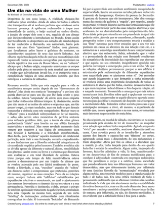 December 29th, 2009                                                                                                   Published by: vozlivre
                                                                           foi por si apercebido sem nenhum sentimento mesquinho de
Um dia na vida de uma Mulher                                               superioridade. Sentiu um enorme carinho pelo seu indiscreto
By Rimbaud on December 2nd, 2009                                           momento de insegurança. Gostava da pessoa de Bernardo.
Despertou de um sono longo. A realidade chegava-lhe                        E gostava do homem que ele incorporava. Mas deu consigo
ordenada pelos sentidos. Ainda de olhos fechados o olfacto                 numa das mesas da gafieira a “engolir”, por respeito, aquele
não transportou até si nenhum perfume que atestasse outra                  inoportuno e redutor discurso acerca das formalidades que ele
humana presença. A epiderme reclama-lhe o toque com                        entende deverem fazer parte das suas relações afectivas, e que
intensidade de carícia, o beijo matinal no ombro direito,                  acabavam de ser desvalorizadas pelo comportamento dela.
a junção do corpo dele com o seu, seguido de um abraço                     Ficou triste pelo que entendia ser um precedente ao qual não
que inexoravelmente a introduziam no Mundo. Eram assim                     poderia ceder. Antevia que se concedesse, a Bernardo, aquela
inevitavelmente os despertares aos sábados de manhã depois                 perspectiva sobre o seu comportamento estaria a mutilar a
de ter conhecido o Bernardo, seu namorado, havia pelo                      sua “livre” natureza para viver emoções que a seu ver não
menos um ano. Dois "specimens" lindos, com glamour,                        punham em causa os alicerces da sua relação com ele, e a
que desafiavam pelos bares e gafieiras do costume, os                      submeter-se a um código moralizador do seu comportamento
incontinentes caçadores de sexo das soirés lisboetas. Aos                  afectivo que não subscrevia. Sabia, sobretudo, que o valor
olhares explicitos daquela tribo de oníricos nunca tinham sido             e a permanência da sua relação com Bernardo resultavam
capazes de conter as sensuais coreografias que exprimiam na                do somatório e da intensidade das experiências que viveram
batida repetitiva dos sons da House Music, ou no “caliente”                e que aquele, no seu entender, insignificante episódio não
abraço que o bolero exigia, enquanto arrastavam os corpos                  poderia corromper a concepcção, para si um credo, "de que
colados pela pista ao encontro da nota musical que coroasse                as relações afectivas permanecem porque o seu edificio é
o extâse que adivinhavam invadi-los, e se cumpriria com a                  estruturado pela sedimentação de diferentes experiências
cumplicidade mágica de uma atmosfera sombria que lhes                      com capacidade para se ajustarem entre si”. Dai entender
outorgava a natureza de silhuetas.                                         que aquele julgamento a que Bernardo a tinha submetido
                                                                           se revelava como uma experiência desajustada de todas as
Recusava acordar. Sabia que esta negação para a vida se                    anteriores. O afecto que lhe tinha, enorme, desaconselhava-a
manifestava sempre assim depois de um “desencontro de                      a que num impulso radical ditasse o fim daquela relação, ali
afectos”. Mas desta vez sentia-se “incompleta” e por isso não              e naquele momento. Pressentida a amargura que esta rotura
queria desvelar-se para um dia que lhe faria sentir o peso                 causaria aos dois. Duvidou sobre qual a opção mas correcta a
da solidão. Estava “amputada” do afecto com mais empatia                   tomar. Queria compreender se aquele discurso aparecia como
que tinha vivido estes últimos tempos. E, obviamente, sentia               recurso para justificar o momento de despeito ou se integrava
que não eram só as noites de enlevo e orgasmos que, em tão                 a mentalidade dele. Entendeu voltar sozinha para casa e por
pouco tempo, já eram saudades, mas era tudo o que demais                   antecipação começou a viver, ali mesmo, a experiência de
compunha a vivência com este companheiro. Muitas vezes os                  solidão que, no seu apartamento e na sua cama, se tornariam
“olhares” para a realidade sobrepunham-se de tal maneira,                  mais intensos naquela noite de sexta feira.
e sabia não serem estes momentos de perfeita sintonia
uma refinada gentileza dele, que a teoria da alma gémea                    No dia seguinte, na manhã de sábado, encontrava-se na cama
predestinada “abria” uma brecha na sua sólida formação                     pressionada pela decisão de ter de ressuscitar ou aniquilar
materialista e racional. Mas nesse revelado momento fazia                  uma relação que ontem tinha suspendido. Agitada enquanto
sempre por esquecer a sua lógica de pensamento para                        “vivia” por remake o sucedido, sentiu-se desconfortavél na
não beliscar a harmonia e a felicidade experimentada.                      cama. Uma atrevida ponta de ar invadiu-lhe a atmosfera
Mais tarde, para “explicar” aqueles momentos de existencial                quente dos lençois e causou-lhe um “frissom” no corpo,
perfeição, sem trair a sua formação, recorria enquadrando-                 agravando ainda mais o desconforto do seu melancólico e
os nos fenómenos que a filosofia existencial categorizava de               triste despertar. Abriu por fim os olhos e a claridade que
circunstância empática pelos humores. Também a estética não                a manhã, já alta, tinha lançado para dentro do seu quarto
os dividia apesar da diferente e natural, dizem, sensibilidade             feriu-lhe o estado de sonolência. Algum calor, improprio do
dos géneros. Assim como os livros e o cinema que discutiam                 Inverno, fazia-lhe adivinhar a vida, lá fora, manifestando-
sem exaltar-se e em total liberdade de opinião. Estava                     se em desportistas de fim de semana mobilizados para o
triste porque este tempo de feliz mundividência estava                     combate à adiposidade construida em empregos sedentários
prestes a desmoronar-se por um trajeito de ciúmes que                      que lhe penalizam o corpo e a estética, numa sociedade
se revelou acossado pelo seu (dele) sentimento de posse.                   que paradoxalmente tem nas diferenças humanas um valor
Sentiu a liberdade, a sua, “encolher” quando ele “soltou”                  democrático, mas que obtusamente insiste, por influência
um discurso sobre o compromisso que pretendia, percebeu                    de uma fanática filosofia da “normatização” veiculada por
ali mesmo, organizar as suas emoções. Para ela as relações                 alguns média, em construir modelos para a standarização de
eram, sempre tinham sido “edificios” estratificados por                    tudo e de todos nós. Era uma crítica militante de todo o
experiências afectivas e emocionais, no qual o ajustamento                 pensamento ou filosofia que se aflorasse redutora das escolhas
das mesmas determinava o cimento da sua estrutura e a sua                  individuais de vida que não atentassem contra a estabilidade
permanência. Percebia o incómodo, o dele, porque o piropo                  da ordem democrática, mas era do mais elementar bom senso
de um bem apessoado transeunte da gafieira tinha estimulado                reconhecer o esforço meritório daqueles desportistas de fim
nela uma resposta no mesmo tom, seguida de um curto                        de semana, por influência, ou não, do discurso mediádito. E
“briefing” de insinuações ,entrecortadas com ritualizadas                  era evidente que a actividade física é boa para a saúde.
coreografias de côrte. O irreverente “beicinho” do Bernardo
Created using zinepal.com. Go online to create your own zines or read what others have already published.                                 7
 