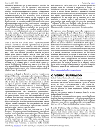 December 29th, 2009                                                                                                           Published by: vozlivre
Reconheceu entretanto que já nem mesmo o conforto da                       tudo demasiado óbvio para todos. A indecisão parecia ter
cama a compensava. Ficar ali significava, não contrariar                   tomado conta das vontades e suspendido o tempo. As
a pulsão masoquista destes momentos e, enredar-se no                       insistências para que ficasse foram infrutiferas. Com um
sucedido. Energicamente levantou-se como se a vida a puxasse               cordial e aberto sorriso, finalizou a despedida deixando
para dentro de si e dirigiu-se ao chuveiro. Sentiu que a                   alguns apontamentos em aberto para mais tarde confirmar.
temperatura quente da água se revelava como a primeira                     Em seguida desprendeu-se suavemente da sua voz um
compensação daquele dia. Apostou em si e produziu-se sem                   cumprimento de boa noite que se elevou-se no ar para
saber que um convite percorria á velocidade da luz os fios                 apaziguar o cosmos e todos ,e cada um por si, pensaram
do telefone para se anunciar num DRING. Atendeu. Do outro                  num destino para aquela noite. O ronco dos automoveis
lado um colega e amigo revelava enfaticamente a mensagem                   "estilhaçou" o silêncio e a claridade à solta dos faróis perfurou
relembrando-lhe que hoje se celebrava o jantar da sua agência              a noite para desvendar o segredo dos caminhos.
de publicidade. Sociabilizar-se era tudo o que menos queria                Ela, empreendeu o rumo de casa como o desejado destino.
naquele momento. Olhou-se ao espelho, gostou de si, e
associou ao seu embelezamento uma premonição qualquer                      No regresso o tempo da viagem pareceu-lhe suspenso e sem
que sentia positiva. Respondeu entusiasmada que sim. Que                   atritos de qualquer ordem. A silhueta do seu "refúgio", como
estaria presente. Passou novamente pelo espelho para que a                 que por magia, saída das trevas, projectou-se num horizonte
imagem de si ali reflectida abrisse brechas na sua tristeza e lhe          próximo. Bocejou dentro do carro. Minutos depois dava o
colasse no espirito confiança e alegria. Muita alegria.                    primeiro passo dentro do seu apartamento. Voltou-se, fechou
                                                                           a porta e “apalpou” o espaço com um olhar de reconhecimento.
Evitou o elevador para sair do prédio. Supersticiosamente                  Sentiu um carinho imenso e rememorizou, num ápice, a
associou à descida do elevador a possibilidade de que um                   história de todos os aderessos que eram parte de si. Da sua vida
qualquer sentimento que lhe aflorasse o peito acompanhasse,                ainda curta de mulher adulta e emancipada. Detectou neles
por inércia, o sentido descendente da cabine que a levaria ao              muita da sua identidade. Afinal não estava sózinha. Projectou
patamar de saída do prédio e enfraquecesse aquela vontade                  os braços apertando-os contra o tronco num “abraço” possível
frágil, criada num instante, para estar presente no jantar                 a si mesma e sentiu que tinha construído um instante de
daquela noite. Quando chegou á rua já a Lua com o seu                      felicidade. Estendeu-se no canapé da sala fechou os olhos e
exército de estrelas tinham encetado a sua perseguição ao Sol              deixou-se ir com o turbilhão de pensamentos que reclamavam
para instalarem a noite no céu. Por impulso olhou para o                   uma ordem, a sua, e presentiu que não mudaria. Embalou-
firmamento na procura de uma estrela que sentisse sua e que                se nesse jogo com as ideias enquanto o sono cada vez
brilhasse, em si, toda esta noite. A empatia não se estableceu.            mais presente lhe "roubava" a consciência. Não quis resistir.
Mas na dúvida de que ainda a veria segurou bem dentro do                   Preferiu esperar que o Sol a chamasse no outro dia. Boa noite.
peito a positividade do momento. Quando saiu do carro, já                  Murmurou para si. E não registou mais nada na memória.
no destino, constatou que o néon tinha ocupado, em toda a
cidade, o lugar da luz natural.                                            http://rimbaudcafedeflore.blogspot.com/

Mostrou-se à chegada e durante o convivio receptiva aos
"piropos". Mas soube também perceber os excessos. Tinha a                  O VERBO SUPRIMIDO
certeza que nem tudo naquelas exuberantes demonstrações                    By Ronie Von Rosa Martins on November 30th, 2009
de afecto era inteiramente verdade. Mas não deixou de                      Foi em um dia normal. Qualquer dia de normalidade próxima
estar à altura das insinuações. Era natural nela a adesão                  ao abismo. Mas normal. Todo o dia é dia. E ponto. E acabou.
aos jogos de palavras eivados de subliminares propósitos.                  O dia. No ponto. Exato ponto onde já não é mais dia...
Mas entendia-os como um modo que os seres inteligentes                     então ele parou. Opção pensada. Doença cruel e irremediável.
encontraram para tornear, sem inconveniência, alguns                       Loucura advinda de genes moralmente abalados de um
formalismos culturalmente ainda “vivos” e actuantes em                     passado obscuro.
algumas mentalidades. Como a de Bernardo, agora revelada.                  Obscuro era o motivo, a razão da ausência do verbo na boca
Por isso ele não entendia como é que estes jogos podiam                    de Ermiliano Girondino.
ser apenas prazeres intelectuais, carícias egocêntricas e por              O silêncio, tal como demônio que possui corpo abandonado
aí ficavam, sem imediatas consequências. Bernardo defendia                 de alma, dominara todos os ecos e vibrações sonoras do corpo
que as insinuações disfarçam, em menor ou maior grau,                      de Ermiliano. A língua estava morta. Já não havia sibilações,
objectivas intenções. Mas concretizaveis, defendia eu, apenas              vibrações... como o demo, o som havia sido excomungado para
e só pela vontade consonante dos intervenientes. Os afectos                infernos outros. As cordas já não vibravam nem tiniam.
onde estes prazeres insinuados se realizam eram, para ela,
muito concretos e sempre experiênciados.                                   E assim Ermiliano, vulgo seu Liano, continuava sua vida,
Na despedida alguns beijos não encontraram o local                         agora balizada por um silêncio que era seu, mas que por onde
desejado e alongaram, por sublimação,a sua permanência no                  passasse mais silêncio assim somava o dele e o do outro e o
"destino" possível que lhes reservou no rosto. Alguns olhares              daquele que ao não ouvir a voz alheia, cansado de a sua ouvir
insinuavam um desejo aceso nas entranhas que teriam que                    calava o som exterior e falava no cérebro, pra dentro da cabeça
adiar. Porque nessa noite, a excitada predisposição libidinosa             e a voz dormia na língua que já não batia.
não iria cumprir-se em sexo. Pelo menos consigo como
partenaire. Ninguém ali tinha acordado os seus duendes
para brincar aos "amantes”. O momento tinha tornado
Created using zinepal.com. Go online to create your own zines or read what others have already published.                                         8
 