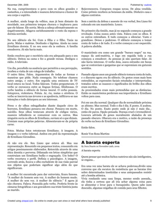 December 29th, 2009                                                                                                  Published by: vozlivre
Na rua, cumprimentava o povo com os olhos grandes e                        Rejuvenescera. Comprara roupas novas. De alma vendida.
castanhos, e a intensidade e nuances determinava o humor de                Como prêmio recebera as benesses da mídia. Dinheiro casa e
seu corpo e espírito.                                                      alguns contratos.

A mulher, ainda longe da velhice, mas já bem distante da                   Sem o mérito da defesa e ausente de voz verbal, Seu Liano foi
mocidade, nos primeiros tempos chorava e implorava para                    colocado em um manicômio. Louco.
que ele falasse. Ele sorria. Mexia a cabeça afirmativamente ou
negativamente. Afagava carinhosamente o rosto da esposa e                  No primeiro dia tímido, mas já no segundo começou a grande
dormia sorrindo.                                                           revolução. Coisa nunca antes vista. Falava com os olhos. E
                                                                           os outros entendiam. E tudo começou a silenciar. Vasto e
No seu silêncio ela foi. Com a filha e o filho. Taxia na                   grandioso. Denso e poderoso. O silêncio começou a tomar
porta. Malas e maletas. Desilusão e lágrima. Ainda na cama                 conta de todos e de tudo. E o verbo começou a ser esquecido.
Ermiliano dormia. E no seu sono ela ia embora. A família                   A palavra abolida.
emudecera. Já não havia mais.
                                                                           O manicômio era como um grande “buraco negro” na rua,
Então resolveu que o escritório não era adequado para o seu                espaço da anti-matéria, e logo em seguida toda a rua
silêncio. Deitou na cama e fez a grande recusa. Desligou o                 começou a emudecer. As pessoas já não queriam falar. Já
rádio. A televisão.                                                        não havia interesse. O verbo doía, soava estranho em bocas
                                                                           que se contorciam e gargantas que se espremiam em guturais
Um dia, percebido na ausência que permitira a sua percepção,               sentidos.
recebeu a visita de um colega de trabalho.
O outro falou. Falou. Argumentou de todas as formas e                      Passado alguns anos um grande silêncio tomara conta de tudo,
maneiras que pôde. Nada conseguiu. No telefone chamou                      e o discurso agora era do silêncio. Os gestos eram mais bem
outro amigo, e outro. Em seguida uma emissora de TV                        entendidos, as expressões faciais estudadas e interpretadas,
local estava no local. Todos falavam. Todos perguntavam. O                 tratados sobre as nuances e significados do brilho dos olhos
verbo se enroscava entre as línguas ferinas, libidinosas. O                eram escritos.
verbo lambia o silêncio de forma imoral. O verbo possuía.                  As proximidades eram mais pretendidas que as distâncias.
Estuprava, violentava. Poluía. Ar, rio, matas e cérebros. O                Então os manicômios perderam sua importância e Ermiliano
verbo se inscrevia nas árvores e as apodrecia, infiltrava-se nas           voltou para casa.
intenções e tudo deturpava ao seu interesse.
                                                                           Foi em um dia normal. Qualquer dia de normalidade próxima
Preso e de olhos esbugalhados diante daquele circo de                      ao abismo. Mas normal. Todo o dia é dia. E ponto. E acabou.
horrores, Ermiliano pensava em chorar. Pensava em morte,                   O dia. No ponto. Exato ponto onde já não é mais dia...
suicídio. Seus olhos tentavam através de códigos vários,                   então ele parou. Opção pensada. Doença cruel e irremediável.
nuances infindáveis se comunicar com os outros. Mas                        Loucura advinda de genes moralmente abalados de um
ninguém ouvia os olhos de Ermiliano, ouviam só o que diziam.               passado obscuro. Obscuro era o motivo, a razão da presença
Comiam suas próprias palavras. Alimentavam-se da própria                   do verbo na boca de Ermiliano Girondino.
carne.
                                                                           Então falou.
Fotos. Muitas fotos retratavam Ermiliano. A imagem. A
imagem e o verbo infernal. Ambos em prol da representação                  Ronie Von Rosa Martins
de Ermiliano Girondino.

Já não era ele. Seu Liano que estava ali. Mas sua                          A barata esperta
representação. Resumido em pequenos textos, consumido em                   By Dora Duarte on November 29th, 2009
artigos pessimamente elaborados. Retorcido através de uma                  A barata esperta
ótica doentia e perversa. Difamado em letras simplórias que
construíam um Ermiliano bufão e engraçado. Um bobo? O                      Quem pensar que muitos bichos rasteiros não são inteligentes,
verbo recortava o perfil. Definia o psicológico. A imagem,                 se engana...
correndo atrás, focava o olho excludente de sua visão parcial
nos objetos que poderiam significar algo além do que                       Era uma vez uma barata ele se achava poderosa,divido uma
significavam.                                                              conversa que ela escutou da resistência que as baratas têm
                                                                           sobre determinados inseticidas e seus antepassados resistir
A mulher foi encontrada para dar entrevista, ficara famosa.                até a bomba atômica.
“A mulher do homem sem voz. A mulher do homem mudo.                        Vivia rondando uma casa limpa, mesmo sendo asseada,,
A mulher do sem voz. A mulher do silêncio.” E agora já                     ela tinha a certeza que ali iria achar alguma coisa para
não chorava. Falava. Possuída pelo verbo. Proferia frente às               se alimentar e levar para o buraquinho. Quem sabe num
câmaras fotográficas e aos gravadores sua triste história junta            descuido, algumas migalhas de comida para seus filhotes.
ao marido.



Created using zinepal.com. Go online to create your own zines or read what others have already published.                                9
 