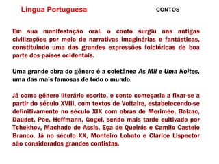 Língua Portuguesa  CONTOS Em sua manifestação oral, o conto surgiu nas antigas civilizações por meio de narrativas imaginárias e fantásticas, constituindo uma das grandes expressões folclóricas de boa parte dos países ocidentais.  Uma grande obra do gênero é a coletânea  As Mil e Uma Noites,  uma das mais famosas de todo o mundo. Já como gênero literário escrito, o conto começaria a fixar-se a partir do século XVIII, com textos de Voltaire, estabelecendo-se definitivamente no século XIX com obras de Merimée, Balzac, Daudet, Poe, Hoffmann, Gogol, sendo mais tarde cultivado por Tchekhov, Machado de Assis, Eça de Queirós e Camilo Castelo Branco. Já no século XX, Monteiro Lobato e Clarice Lispector são considerados grandes contistas. 