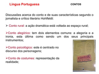 Língua Portuguesa  CONTOS Discussões acerca do conto e de suas características segundo o jornalista e crítico literário Hohlfeldt: Conto rural:  a ação dramática está voltada ao espaço rural; Conto alegórico:  tem dois elementos comuns: a alegoria e a ironia, esta última como sendo um dos seus principais instrumentos; Conto psicológico:  este é centrado no discurso dos personagens; Conto de costumes:  representação da  realidade; 