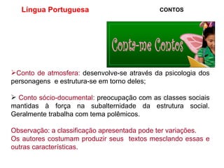 Língua Portuguesa  CONTOS Conto de atmosfera:  desenvolve-se através da psicologia dos personagens  e estrutura-se em torno deles; Conto sócio-documental:  preocupação com as classes sociais mantidas à força na subalternidade da estrutura social. Geralmente trabalha com tema polêmicos.   Observação: a classificação apresentada pode ter variações.  Os autores costumam produzir seus  textos mesclando essas e outras características. 