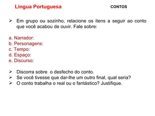 Língua Portuguesa  CONTOS Em grupo ou sozinho, relacione os itens a seguir ao conto que você acabou de ouvir. Fale sobre: a. Narrador: b. Personagens: c. Tempo: d. Espaço: e. Discurso: Discorra sobre  o desfecho do conto. Se você tivesse que dar-lhe um outro final, qual seria? O conto trabalha o real ou o fantástico? Justifique. 
