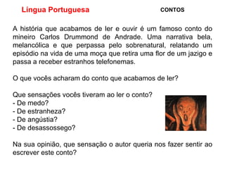 Língua Portuguesa  CONTOS A história que acabamos de ler e ouvir é um famoso conto do mineiro Carlos Drummond de Andrade. Uma  narrativa bela, melancólica e que perpassa pelo sobrenatural, relatando um episódio na vida de uma moça que retira uma flor de um jazigo e passa a receber estranhos telefonemas. O que vocês acharam do conto que acabamos de ler? Que sensações vocês tiveram ao ler o conto?  - De medo? - De estranheza? - De angústia? - De desassossego? Na sua opinião, que sensação o autor queria nos fazer sentir ao escrever este conto? 