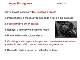 Língua Portuguesa  CONTOS Breve análise do texto  “Flor, telefone e moça” 1. Personagens: a moça, a voz que pede a flor e o pai da moça. 2. Foco narrativo em 3ª pessoa. 3. Espaço: o cemitério e a casa da moça. 4. Predominância de coloquialismo. 5. Os diálogos são importantes porque criam ritmo e apresentam a evolução do conflito que se dá entre a moça e a voz. 6. Desperta medo e talvez um mal-estar no leitor. 