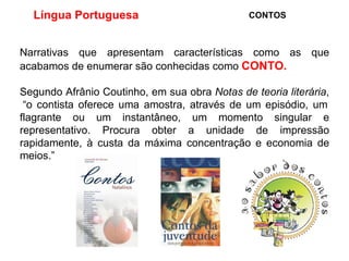 Língua Portuguesa  CONTOS Narrativas que apresentam características como as que acabamos de enumerar são conhecidas como  CONTO.   Segundo Afrânio Coutinho, em sua obra  Notas de teoria literária ,  “o contista oferece uma amostra, através de um episódio, um flagrante ou um instantâneo, um momento singular e representativo. Procura obter a unidade de impressão rapidamente, à custa da máxima concentração e economia de meios.” 