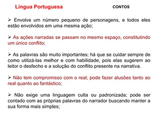 Língua Portuguesa  CONTOS Envolve um número pequeno de personagens, e todos eles estão envolvidos em uma mesma ação;  As ações narradas se passam no mesmo espaço, constitutindo um único conflito; As palavras são muito importantes; há que se cuidar sempre de como utilizá-las melhor e com habilidade, pois elas sugerem ao leitor o desfecho e a solução do conflito presente na narrativa. Não tem compromisso com o real; pode fazer alusões tanto ao real quanto ao fantástico; Não exige uma linguagem culta ou padronizada; pode ser contado com as próprias palavras do narrador buscando manter a sua forma mais simples; 