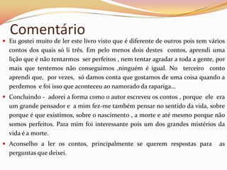 Comentário
 Eu gostei muito de ler este livro visto que é diferente de outros pois tem vários
  contos dos quais só li três. Em pelo menos dois destes contos, aprendi uma
  lição que é não tentarmos ser perfeitos , nem tentar agradar a toda a gente, por
  mais que tentemos não conseguimos ,ninguém é igual. No terceiro conto
  aprendi que, por vezes, só damos conta que gostamos de uma coisa quando a
  perdemos e foi isso que aconteceu ao namorado da rapariga…
 Concluindo - adorei a forma como o autor escreveu os contos , porque ele era
  um grande pensador e a mim fez-me também pensar no sentido da vida, sobre
  porque é que existimos, sobre o nascimento , a morte e até mesmo porque não
  somos perfeitos. Para mim foi interessante pois um dos grandes mistérios da
  vida é a morte.
 Aconselho a ler os contos, principalmente se querem respostas para            as
  perguntas que deixei.
 