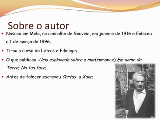 Sobre o autor
 Nasceu em Melo, no concelho de Gouveia, em janeiro de 1916 e Faleceu
  a 1 de março de 1996.

 Tirou o curso de Letras e Filologia .

 O que publicou :Uma esplanada sobre o mar(romance);Em nome da
  Terra; Na tua face;.
 Antes de falecer escreveu Cartas a Xana.
 