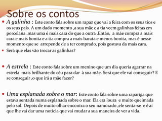 Sobre os contos
 A galinha : Este conto fala sobre um rapaz que vai a feira com os seus tios e
  os seus pais. A um dado momento ,a sua mãe e a tia veem galinhas feitas em
  porcelana ,mas uma é mais cara do que a outra .Então, a mãe compra a mais
  cara e mais bonita e a tia compra a mais barata e menos bonita, mas é nesse
  momento que se arrepende de a ter comprado, pois gostava da mais cara.
 Será que elas vão trocar as galinhas?


 A estrela : Este conto fala sobre um menino que um dia queria agarrar na
  estrela mais brilhante do céu para dar à sua mãe. Será que ele vai conseguir? E
  se conseguir ,o que irá a mãe fazer?


 Uma esplanada sobre o mar: Este conto fala sobre uma rapariga que
  estava sentada numa esplanada sobre o mar. Ela era loura e muito queimada
  pelo sol. Depois de muito olhar encontra o seu namorado ,ele senta-se e é aí
  que lhe vai dar uma notícia que vai mudar a sua maneira de ver a vida.
 