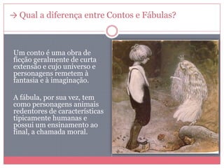 → Qual a diferença entre Contos e Fábulas?
Um conto é uma obra de
ficção geralmente de curta
extensão e cujo universo e
personagens remetem à
fantasia e à imaginação.
A fábula, por sua vez, tem
como personagens animais
redentores de características
tipicamente humanas e
possui um ensinamento ao
final, a chamada moral.
 