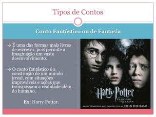 Conto Fantástico ou de Fantasia
→ É uma das formas mais livres
de escrever, pois permite a
imaginação um vasto
desenvolvimento.
→ O conto fantástico é a
construção de um mundo
irreal, com situações
improváveis e ações que
transpassam a realidade além
do humano.
Ex: Harry Potter.
Tipos de Contos
 
