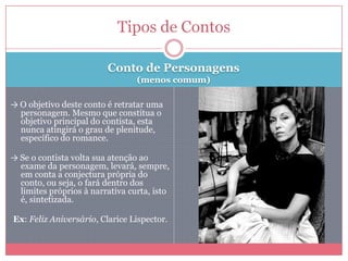 Conto de Personagens
(menos comum)
→ O objetivo deste conto é retratar uma
personagem. Mesmo que constitua o
objetivo principal do contista, esta
nunca atingirá o grau de plenitude,
específico do romance.
→ Se o contista volta sua atenção ao
exame da personagem, levará, sempre,
em conta a conjectura própria do
conto, ou seja, o fará dentro dos
limites próprios à narrativa curta, isto
é, sintetizada.
Ex: Feliz Aniversário, Clarice Lispector.
Tipos de Contos
 