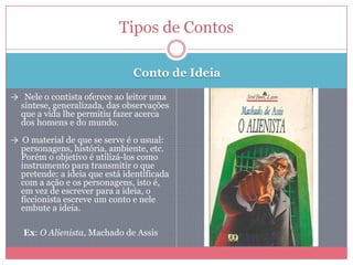 Conto de Ideia
→ Nele o contista oferece ao leitor uma
síntese, generalizada, das observações
que a vida lhe permitiu fazer acerca
dos homens e do mundo.
→ O material de que se serve é o usual:
personagens, história, ambiente, etc.
Porém o objetivo é utilizá-los como
instrumento para transmitir o que
pretende: a ideia que está identificada
com a ação e os personagens, isto é,
em vez de escrever para a ideia, o
ficcionista escreve um conto e nele
embute a ideia.
Ex: O Alienista, Machado de Assis
Tipos de Contos
 