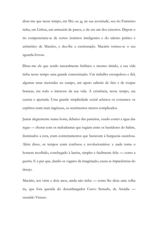 disse-me que nesse tempo, em I8z; ou ;g, na sua juventude, seu tio Francisco tinha, em Lisboa, um armazém de panos, e ele era um dos caixeiros. Depois o tio compenetrara-se de certos instintos inteligentes e do talento prático e aritmético de Macário, e deu-lhe a escrituração. Macário tornou-se o seu «guarda-livros». 
Disse-me ele que sendo naturalmente linfático e mesmo tímido, a sua vida tinha nesse tempo uma grande concentração. Um trabalho escrupuloso e fiel, algumas raras merendas no campo, um apuro saliente de fato e de roupas brancas, era todo o interesse da sua vida. A existência, nesse tempo, era caseira e apertada. Uma grande simplicidade social aclarava os costumes: os espíritos eram mais ingénuos, os sentimentos menos complicados. 
Jantar alegremente numa horta, debaixo das parreiras, vendo correr a água das regas — chorar com os melodramas que rugiam entre os bastidores do Salitre, iluminados a cera, eram contentamentos que bastavam à burguesia cautelosa. Além disso, os tempos eram confusos e revolucionários: e nada torna o homem recolhido, conchegado à lareira, simples e facilmente feliz — como a guerra. E a paz que, dando os vagares da imaginação, causa as impaciências do desejo. 
Macário, aos vinte e dois anos, ainda não tinha — como lhe dizia uma velha tia, que fora querida do desembargador Curvo Semedo, da Arcádia — «sentido Vénus».  