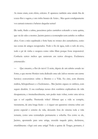 As trutas eram, com efeito, celestes. E apareceu também uma salada fria de couve-flor e vagens, e um vinho branco de Azães... Mas quem condignamente vos cantará comeres e beberes daquelas serras? 
De tarde, finda a calma, passeámos pelos caminhos coleando a vasta quinta, que vai de vales a montes. Jacinto parava a contemplar com carinho os milhos altos. Com a mão espalmada e forte batia no tronco dos castanheiros, como nas costas de amigos recuperados. Todo o fio de água, todo o tufo de erva, todo o pé de vinha o ocupava como vidas filiais porque fosse responsável. Conhecia certos melros que cantavam em certos choupos. Exclamava enternecido: 
— Que encanto, a flor do trevo! À noite, depois de um cabrito assado no forno, a que mestre Horácio teria dedicado uma ode (talvez mesmo um carme heroico) conversámos sobre o Destino e a Vida. Eu citei, com discreta malícia, Schopenhauer e o Ecclesiastes... Mas Jacinto ergueu os ombros, com seguro desdém. A sua confiança nesses dois sombrios explicadores da vida desaparecera, e irremediavelmente, sem poder mais voltar, como uma névoa que o sol espalha. Tremenda tolice! Afirmar que a vida se compõe, meramente, de uma longa ilusão — é erguer um aparatoso sistema sobre um ponto especial e estreito da vida, deixando fora do sistema toda a vida restante, como uma contradição permanente e soberba. Era como se ele, Jacinto, apontando para uma urtiga, crescida naquele pátio, declarasse, triunfalmente: «Aqui está uma urtiga! Toda a quinta de Torges, portanto, é  