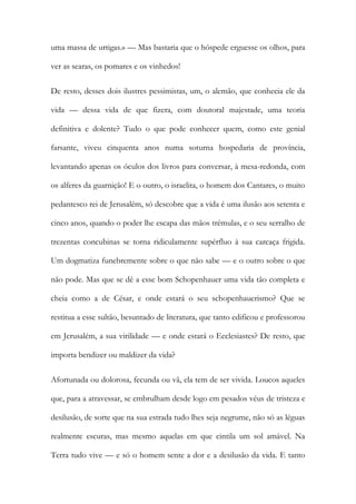 uma massa de urtigas.» — Mas bastaria que o hóspede erguesse os olhos, para ver as searas, os pomares e os vinhedos! 
De resto, desses dois ilustres pessimistas, um, o alemão, que conhecia ele da vida — dessa vida de que fizera, com doutoral majestade, uma teoria definitiva e dolente? Tudo o que pode conhecer quem, como este genial farsante, viveu cinquenta anos numa soturna hospedaria de província, levantando apenas os óculos dos livros para conversar, à mesa-redonda, com os alferes da guarnição! E o outro, o israelita, o homem dos Cantares, o muito pedantesco rei de Jerusalém, só descobre que a vida é uma ilusão aos setenta e cinco anos, quando o poder lhe escapa das mãos trémulas, e o seu serralho de trezentas concubinas se torna ridiculamente supérfluo à sua carcaça frigida. Um dogmatiza funebremente sobre o que não sabe — e o outro sobre o que não pode. Mas que se dê a esse bom Schopenhauer uma vida tão completa e cheia como a de César, e onde estará o seu schopenhauerismo? Que se restitua a esse sultão, besuntado de literatura, que tanto edificou e professorou em Jerusalém, a sua virilidade — e onde estará o Ecclesiastes? De resto, que importa bendizer ou maldizer da vida? 
Afortunada ou dolorosa, fecunda ou vã, ela tem de ser vivida. Loucos aqueles que, para a atravessar, se embrulham desde logo em pesados véus de tristeza e desilusão, de sorte que na sua estrada tudo lhes seja negrume, não só as léguas realmente escuras, mas mesmo aquelas em que cintila um sol amável. Na Terra tudo vive — e só o homem sente a dor e a desilusão da vida. E tanto  