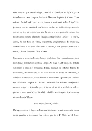 mais as sente, quanto mais alarga e acumula a obra dessa inteligência que o torna homem, e que o separa da restante Natureza, impensante e inerte. É no máximo da civilização que ele experimenta o máximo de tédio. A sapiência, portanto, este em recuar até esse honesto mínimo de civilização, que consiste em ter um teto de colmo, uma leira de terra e o grão para nela semear. Em resumo, para reaver a felicidade, é necessário regressar ao Paraíso — e ficar lá, quieto, na sua folha de vinha, inteiramente desguarnecido de civilização, contemplando o anho aos saltos entre o tomilho, e sem procurar, nem com o desejo, a árvore funesta da Ciência! Dixi! 
Eu escutava, assombrado, este Jacinto novíssimo. Era verdadeiramente uma ressurreição no magnífico estilo de Lázaro. Ao surge et ambula que lhe tinham sussurrado as águas e os bosques de Torges, ele erguia-se do fundo da cova do Pessimismo, desembaraçava-se das suas casacas de Poole, et ambulabat, e começava a ser ditoso. Quando recolhi ao meu quarto, àquelas horas honestas que convêm ao campo e ao Otimismo tomei entre as minhas a mão já firme do meu amigo, e pensando que ele enfim alcançara a verdadeira realeza, porque possuía a verdadeira liberdade, gritei-lhe os meus parabéns à maneira do moralista de Tíbure: 
Vive et regna, fortunate Jacinthe! 
Daí a pouco, através da porta aberta que nos separava, senti uma risada fresca, moça, genuína e consolada. Era Jacinto que lia o D. Quixote. Oh bem-  