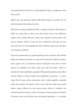 aventurado Jacinto! Conservava o agudo poder de criticar, e recuperara o dom divino de rir! 
Quatro anos vão passados. Jacinto ainda habita Torges. As paredes do seu solar continuam bem caiadas, mas nuas. 
De Inverno enverga um gabão de briche e acende um braseiro. Para chamar o Grilo ou a moça, bate as mãos, como fazia Catão. Com os seus deliciosos vagares, já leu a Ilíada. Não faz a barba. Nos caminhos silvestres pára e fala com as crianças. Todos os casais da serra o bendizem. Ouço que vai casar com uma forte, sã e bela rapariga de Goães. Decerto crescerá ali uma tribo, que será grata ao Senhor! 
Como ele, recentemente, me mandou pedir livros da sua livraria (uma Vida de Buda, uma História da Grécia e as obras de S. Francisco de Sales) fui, depois destes quatro anos, ao Jasmineiro deserto. Cada passo meu sobre os fofos tapetes de Carmânia soou triste como num chão de mortos. Todos os brocados estavam engelhados, esgaçados. Pelas paredes pendiam, como olhos fora de órbitas, os botões elétricos das campainhas e das luzes — e havia vagos fios de arame, soltos, enroscados, onde a aranha regalada e reinando tecera teias espessas. Na livraria, todo o vasto saber dos séculos jazia numa imensa mudez, debaixo de uma imensa poeira. Sobre as lombadas dos sistemas filosóficos alvejava o bolor: vorazmente a traça devastara as Histórias Universais: errava ali um cheiro mole de literatura apodrecida — e eu abalei,  