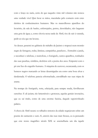 com o lenço no nariz, certo de que naqueles vinte mil volumes não restava uma verdade viva! Quis lavar as mãos, maculadas pelo contacto com estes detritos de conhecimentos humanos. Mas os maravilhosos aparelhos do lavatório, da sala de banho, enferrujados, perros, dessoldados, não largaram uma gota de água; e, como chovia nessa tarde de Abril, tive de sair à varanda, pedir ao céu que me lavasse. 
Ao descer, penetrei no gabinete de trabalho de Jacinto e tropecei num montão negro de ferragens, rodas, lâminas, campainhas, parafusos... Entreabri a janela, e reconheci o telefone, o teatrofone, o fonógrafo, outros aparelhos, tombados das suas peanhas, sórdidos, desfeitos sob a poeira dos anos. Empurrei com o pé este lixo do engenho humano. A máquina de escrever, escancarada, com os buracos negros marcando as letras desarraigadas era como uma boca alvar e desdentada. O telefone parecia esborrachado, enrodilhado nas suas tripas de arame. 
Na trompa do fonógrafo, torta, esbeiçada, para sempre muda, fervilhavam carochas. E ali jaziam, tão lamentáveis e grotescas, aquelas geniais invenções, que eu saí rindo, como de uma enorme facécia, daquele supercivilizado palácio. 
A chuva de Abril secara: os telhados remotos da cidade negrejavam sobre um poente de carmesim e ouro. E, através das ruas mais frescas, eu ia pensando que este nosso magnífico século XIX se assemelharia um dia àquele  