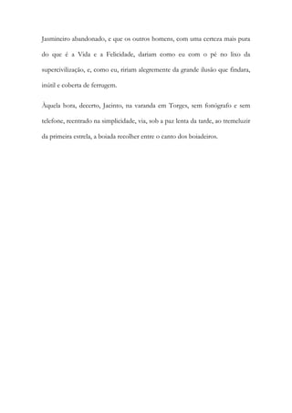 Jasmineiro abandonado, e que os outros homens, com uma certeza mais pura do que é a Vida e a Felicidade, dariam como eu com o pé no lixo da supercivilização, e, como eu, ririam alegremente da grande ilusão que findara, inútil e coberta de ferrugem. 
Àquela hora, decerto, Jacinto, na varanda em Torges, sem fonógrafo e sem telefone, reentrado na simplicidade, via, sob a paz lenta da tarde, ao tremeluzir da primeira estrela, a boiada recolher entre o canto dos boiadeiros. 
 