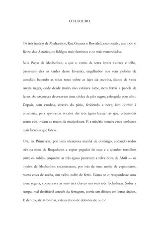 O TESOURO 
Os três irmãos de Medranhos, Rui, Guanes e Rostabal, eram então, em todo o Reino das Astúrias, os fidalgos mais famintos e os mais remendados. 
Nos Paços de Medranhos, a que o vento da serra levara vidraça e telha, passavam eles as tardes desse Inverno, engelhados nos seus pelotes de camelão, batendo as solas rotas sobre as lajes da cozinha, diante da vasta lareira negra, onde desde muito não estalava lume, nem fervia a panela de ferro. Ao escurecer devoravam uma côdea de pão negro, esfregada com alho. Depois, sem candeia, através do pátio, fendendo a neve, iam dormir á estrebaria, para aproveitar o calor das três éguas lazarentas que, esfaimadas como eles, roíam as traves da manjedoura. E a miséria tornara estes senhores mais bravios que lobos. 
Ora, na Primavera, por uma silenciosa manhã de domingo, andando todos três na mata de Roquelanes a espiar pegadas de caça e a apanhar tortulhos entre os robles, enquanto as três éguas pastavam a relva nova de Abril — os irmãos de Medranhos encontraram, por trás de uma moita de espinheiros, numa cova de rocha, um velho cofre de ferio. Como se o resguardasse uma torre segura, conservava as suas três chaves nas suas três fechaduras. Sobre a tampa, mal decifrável através da ferrugem, corria um dístico em letras árabes. E dentro, até às bordas, estava cheio de dobrões de ouro!  