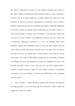 No terror e esplendor da emoção, os três senhores ficaram mais lívidos do que círios. Depois, mergulhando furiosamente as mãos no ouro, estalaram a rir, num riso de tão larga rajada que as folhas tenras dos olmos, em roda, tremiam... E de novo recuaram, bruscamente se encararam, com os olhos a flamejar, numa desconfiança tão desabrida que Guanes e Rostabal apalpavam nos cintos as cabos das grandes facas. Então Rui, que era gordo e ruivo, e o mais avisado, ergueu os braços, como um árbitro, e começou por decidir que o tesouro, ou viesse de Deus ou do Demónio, pertencia aos três, e entre eles se repartiria, rigidamente, pesando-se o ouro em balanças. Mas como poderiam carregar para Medranhos, para os cimos da serra, aquele cofre tão cheio? Nem convinha que saíssem da mata com o seu bem, antes de cerrar a escuridão. Por isso ele entendia que o mano Guanes, como mais leve, devia trotar para a vila vizinha de Retortilho, levando já ouro na bolsilha, a comprar três alforges de couro, três maquias de cevada, três empadões de carne e três botelhas de vinho. Vinho e carne eram para eles, que não comiam desde a véspera: a cevada era para as éguas. E assim refeitos, senhores e carruagens, ensacariam o ouro nos alforges e subiriam para Medranhos, sob a segurança da noite sem lua. 
— Bem tramado! — gritou Rostabal, homem mais alto que um pinheiro, de longa guedelha, e com uma barba que lhe caía desde os olhos raiados de sangue até á fivela do cinturão.  