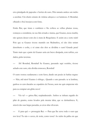 erva pintalgada de papoulas e botões-de-ouro. Pela ramaria andava um melro a assobiar. Um cheiro errante de violetas adoçava o ar luminoso. E Rostabal, olhando o Sol, bocejava com fome. 
Então Rui, que tirara o sombrero e lhe cofiava as velhas plumas roxas, começou a considerar, na sua fala avisada e mansa, que Guanes, nessa manhã, não quisera descer com eles à mata de Roquelanes. E assim era a sorte ruim! Pois que se Guanes tivesse mantido em Medranhos, só eles dois teriam descoberto o cofre, e só entre eles dois se dividiria o ouro! Grande pena! Tanto mais que a parte de Guanes seria em breve dissipada, com rufiões, aos dados, pelas tavernas. 
— Ah! Rostabal, Rostabal! Se Guanes, passando aqui sozinho, tivesse achado este ouro, não dividia connosco, Rostabal! 
O outro rosnou surdamente e com furor, dando um puxão às barbas negras: — Não, mil raios! Guanes é sôfrego... Quando o ano passado. se te lembras, ganhou os cem ducados ao espadeiro de Fresno, nem me quis emprestar três para eu comprar um gibão novo! 
— Vês tu? — gritou Rui, resplandecendo. Ambos se tinham erguido do pilar de granito, como levados pela mesma ideia, que os deslumbrava. E, através das suas largas passadas, as ervas altas silvavam. 
— E para quê — prosseguia Rui. — Para que lhe serve todo o ouro que nos leva? Tu não o ouves, de noite, como tosse? Ao redor da palha em que  