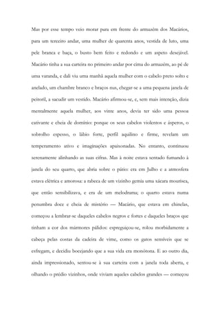 Mas por esse tempo veio morar para em frente do armazém dos Macários, para um terceiro andar, uma mulher de quarenta anos, vestida de luto, uma pele branca e baça, o busto bem feito e redondo e um aspeto desejável. Macário tinha a sua carteira no primeiro andar por cima do armazém, ao pé de uma varanda, e dali viu uma manhã aquela mulher com o cabelo preto solto e anelado, um chambre branco e braços nus, chegar-se a uma pequena janela de peitoril, a sacudir um vestido. Macário afirmou-se, e, sem mais intenção, dizia mentalmente aquela mulher, aos vinte anos, devia ter sido uma pessoa cativante e cheia de domínio: porque os seus cabelos violentos e ásperos, o sobrolho espesso, o lábio forte, perfil aquilino e firme, revelam um temperamento ativo e imaginações apaixonadas. No entanto, continuou serenamente alinhando as suas cifras. Mas à noite estava sentado fumando à janela do seu quarto, que abria sobre o pátio: era em Julho e a atmosfera estava elétrica e amorosa: a rabeca de um vizinho gemia uma xácara mourisca, que então sensibilizava, e era de um melodrama; o quarto estava numa penumbra doce e cheia de mistério — Macário, que estava em chinelas, começou a lembrar-se daqueles cabelos negros e fortes e daqueles braços que tinham a cor dos mármores pálidos: espreguiçou-se, rolou morbidamente a cabeça pelas costas da cadeira de vime, como os gatos sensíveis que se esfregam, e decidiu bocejando que a sua vida era monótona. E ao outro dia, ainda impressionado, sentou-se à sua carteira com a janela toda aberta, e olhando o prédio vizinhos, onde viviam aqueles cabelos grandes — começou  