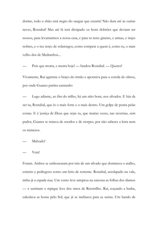 dorme, todo o chão está negro do sangue que escarra! Não dura até ás outras neves, Rostabal! Mas até lá terá dissipado os bons dobrões que deviam ser nossos, para levantarmos a nossa casa, e para tu teres ginetes, e armas, e trajes nobres, e o teu terço de solarengos, como compete a quem é, como tu, o mais velho dos de Medranhos... 
— Pois que morra, e morra hoje! — bradou Rostabal. — Queres? 
Vivamente, Rui agarrara o braço do irmão e apontava para a vereda de olmos, por onde Guanes partira cantando: 
— Logo adiante, ao fim do trilho, há um sítio bom, nos silvados. E hás de ser tu, Rostabal, que és o mais forte e o mais destro. Um golpe de ponta pelas costas. E é justiça de Deus que sejas tu, que muitas vezes, nas tavernas, sem pudor, Guanes te tratava de «cerdo» e de «torpe», por não saberes a letra nem os números. 
— Malvado! 
— Vem! 
Foram. Ambos se emboscaram por trás de um silvado que dominava o atalho, estreito e pedregoso como um leito de torrente. Rostabal, assolapado na vala, tinha já a espada nua. Um vento leve arrepiou na encosta as folhas dos álamos — e sentiram o repique leve dos sinos de Retortilho. Rui, coçando a barba, calculava as horas pelo Sol, que já se inclinava para as serras. Um bando de  