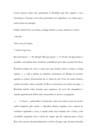 corvos passou sobre eles, grasnando E Rostabal, que lhes seguira o roo, recomeçou a bocejar, com tome, pensando nos empadões e no vinho que o outro trazia nos alforges. 
Enfim! Alerta! Era, na vereda, a cantiga dolente e rouca, atirada aos ramos: 
Olé! Olé! 
Sale la cruz de la iglesia, 
Vestida de negro luto... 
Rui murmurou: — Na ilharga! Mal que passe! — O chouto da égua bateu o cascalho. uma pluma num sombrero vermelhejou por sobre a ponta das silvas. 
Rostabal rompeu de entre a sarça por uma brecha, atirou o braço, a longa espada — e toda a lâmina se embebeu molemente na ilharga de Guanes, quando ao rumor, bruscamente ele se virara na sela. Com um surdo arranco, tombou de lado, sobre as pedras. Já Rui se arremessava aos freios da égua — Rostabal. caindo sobre Guanes, que arquejava, de novo lhe mergulhou a espada, agarrada pela folha como um punhal, no peito e na garganta. 
— A chave! — gritou Rui. E arrancada a chave do cofre ao seio do morto, ambos largaram pela vereda — Rostabal adiante, fugindo, com a pluma do sombrero quebrada e torta, a espada ainda nua entalada sob o braço, todo encolhido, arrepiado com o sabor do sangue que lhe espirrara para a boca: Rui, atrás, puxava desesperadamente os freios da égua, que, de patas fincadas  