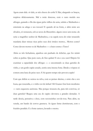 Agora eram dele. só dele, as três chaves do cofre! E Rui, alargando os braços, respirou deliciosamente. Mal a noite descesse, com o ouro metido nos alforges, guiando a fila das éguas pelos trilhos da serra, subiria a Medranhos e enterraria na adega o seu tesouro! E quando ali na fonte, e além rente aos silvados, só restassem, sob as neves de Dezembro. alguns ossos sem nome. ele seria u magnífico senhor de Medranhos, e na capela nova do solar renascido mandaria dizer missas ricas pelos seus dois irmãos mortos... Mortos como? Como devem morrer os de Medranhos — a lutar contra o Turco! 
Abriu as três fechaduras, apanhou um punhado de dobrões, que fez retinir sobre as pedras. Que puro ouro, de fino quilate! E era o seu ouro! Depois foi examinar a capacidade dos alforges — e encontrando as duas garrafas de vinho, e um gordo capão assado, sentiu uma imensa fome. Desde a véspera só comera uma lasca de peixe seco. E há quanto tempo não provava capão! 
Com que delícia se sentou na relva, com as pernas abertas, e entre elas a ave loura, que rescendia, e o vinho cor de âmbar! Ah! Guanes fora bom mordomo — nem esquecera azeitonas. Mas porque trouxera ele, para três convivas, só duas garrafas? Rasgou uma asa do capão: devorava a grandes dentadas. A tarde descia, pensativa e doce, com nuvenzinhas cor-de-rosa. Para além, na vereda, um bando de corvos grasnava. As éguas fartas dormitavam, com o focinho pendido. E a fonte cantava, lavando o morto.  