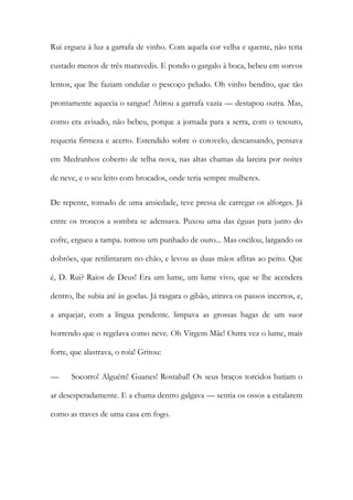 Rui ergueu à luz a garrafa de vinho. Com aquela cor velha e quente, não teria custado menos de três maravedis. E pondo o gargalo à boca, bebeu em sorvos lentos, que lhe faziam ondular o pescoço peludo. Oh vinho bendito, que tão prontamente aquecia o sangue! Atirou a garrafa vazia — destapou outra. Mas, como era avisado, não bebeu, porque a jornada para a serra, com o tesouro, requeria firmeza e acerto. Estendido sobre o cotovelo, descansando, pensava em Medranhos coberto de telha nova, nas altas chamas da lareira por noites de neve, e o seu leito com brocados, onde teria sempre mulheres. 
De repente, tomado de uma ansiedade, teve pressa de carregar os alforges. Já entre os troncos a sombra se adensava. Puxou uma das éguas para junto do cofre, ergueu a tampa. tomou um punhado de ouro... Mas oscilou, largando os dobrões, que retilintaram no chão, e levou as duas mãos aflitas ao peito. Que é, D. Rui? Raios de Deus! Era um lume, um lume vivo, que se lhe acendera dentro, lhe subia até às goelas. Já rasgara o gibão, atirava os passos incertos, e, a arquejar, com a língua pendente. limpava as grossas bagas de um suor horrendo que o regelava como neve. Oh Virgem Mãe! Outra vez o lume, mais forte, que alastrava, o roía! Gritou: 
— Socorro! Alguém! Guanes! Rostabal! Os seus braços torcidos batiam o ar desesperadamente. E a chama dentro galgava — sentia os ossos a estalarem como as traves de uma casa em fogo.  