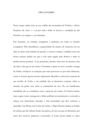 FREI GENEBRO 
Nesse tempo ainda vivia, na sua solidão das montanhas da Úmbria, o divino Francisco de Assis — e já por toda a Itália se louvava a santidade de frei Genebro, seu amigo e o seu discípulo. 
Frei Genebro, na verdade, completara a perfeição em todas as virtudes evangélicas. Pela abundância e perpetuidade da oração, ele arrancava da sua alma as raízes mais miúdas do pecado, e tornava-a limpa e cândida como um desses celestes jardins em que o solo anda regado pelo Senhor e onde só podem brotar açucenas. A sua penitência, durante vinte anos de claustro, fora tão dura e alta que já não temia o Tentador; e agora só com o sacudir a manga do hábito, rechaçava as tentações por mais pavorosas ou por mais deliciosas, como se fossem apenas moscas importunas. Benéfica e universal à maneira de um orvalho de Verão, a sua caridade não se derramava somente sobre as misérias do pobre mas sobre as melancolias do rico. Na sua humilíssima humildade não se considerava nem o igual de um verme. Os bravios barões cujas negras torres esmagavam a Itália acolhiam reverentemente e curvando a cabeça este franciscano descalço e mal remendado que lhes ensinava a mansidão. Em Roma, em S. João de Latrão, o Papa Honório beijara as feridas de cadeias que lhe tinham ficado nos pulsos, do ano em que na Mourama. por amor dos escravos, padecera a escravidão. E como nessas idades os anjos  
