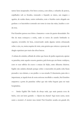 tantos bens inesperados. Em breve avistou, com efeito, o rebanho de porcos, espalhados sob as frondes, roncando e foçando as raízes, uns magros e agudos, de cerdas duras, outros redondos, com o focinho curto afogado em gordura e os bacorinhos correndo em torno às tetas das mães, luzidios e cor- de-rosa. 
Frei Genebro pensou nos lobos e lamentou o sono do pastor descuidado. No fim da mata começava a rocha, onde os restos do castelo lombardo se erguiam, revestidos de hera, conservando ainda alguma seteira esburacada sobre o céu, ou, numa esquina de torre, uma goteira que esticava o pescoço de dragão espreitava por meio das silvas bravas. 
A cabana do ermitão, telhada de colmo que lascas de pedra seguravam, apenas se percebia, entre aqueles escuros granitos, pela horta que em frente verdejava, com os seus talhões de couve e estacas de feijão, entre alfazema cheirosa. Egídio não andaria afastado porque sobre o murozinho de pedra solta ficara pousada o seu cântaro, o seu podão e a sua enxada. E docemente, para não o importunar, se àquela hora de sesta estivesse recolhido e orando, frei Genebro empurrou a porta de pranchas velhas que não tinha loquete para ser mais hospitaleira. 
— Irmão Egídio! Do fundo da choça rude, que mais parecia cova de bicho, veio um lento gemido: — Quem me chama? Aqui neste canto, neste canto a morrer!...A morrer meu irmão! Frei Genebro acudiu em grande dó;  